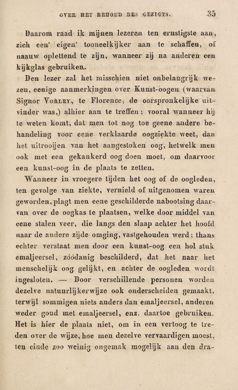 Daarom raad ik mijnen lezeren ten ernstigste aan, ziek een’ eigen’ tooneelkijker aan te schaffen, of naauw oplettend te zijn, wanneer zij na anderen een kijkglas gebruiken. Een lezer zal liet misschien niet onbelangrijk we¬ zen, eenige aanmerkingen ©ver Kunst-óogen (waarvan Signor Yorlet, te Florence, de oorspronkelijke uit¬ vinder was,) alhier aan te treffen; vooral wanneer hij te weten komt, dat men tot nog toe geene andere be¬ handeling voor eene verklaarde oogziekte weet, dan het uitrooijen van liet aangestoken oog, hetwelk men ook met een gekankerd oog doen moet, om daarvoor een kimst-oog in de plaats te zetten. Wanneer in vroegere tijden het oog of de oogleden, ten gevolge van ziekte, vernield of uitgenomen waren geworden, plagt men eene geschilderde nabootsing daar¬ van over de oogkas te plaatsen, welke door middel van eene stalen veer, die langs den slaap achter het hoofd naar de andere zijde omging, vastgehouden werd; thans echter verstaat men door een kimst-oog een hol stuk emaljeersel, zóódanig beschilderd, dat het naar het menschelijk oog gelijkt, en achter de oogleden wordt iogesloten. — Boor verschillende personen worden dezelve natuurlijkerwijze ook onderscheiden gemaakt, terwijl sommigen niets anders dan emaljeersel, anderen weder goud met emaljeersel, enz. daartoe gebruiken. Het is hier de plaats niet, om in een vertoog te tre¬ den over de wijze, hoe mon dezelve vervaardigen moest, ten einde zoo weinig ongemak mogelijk aan den dra-