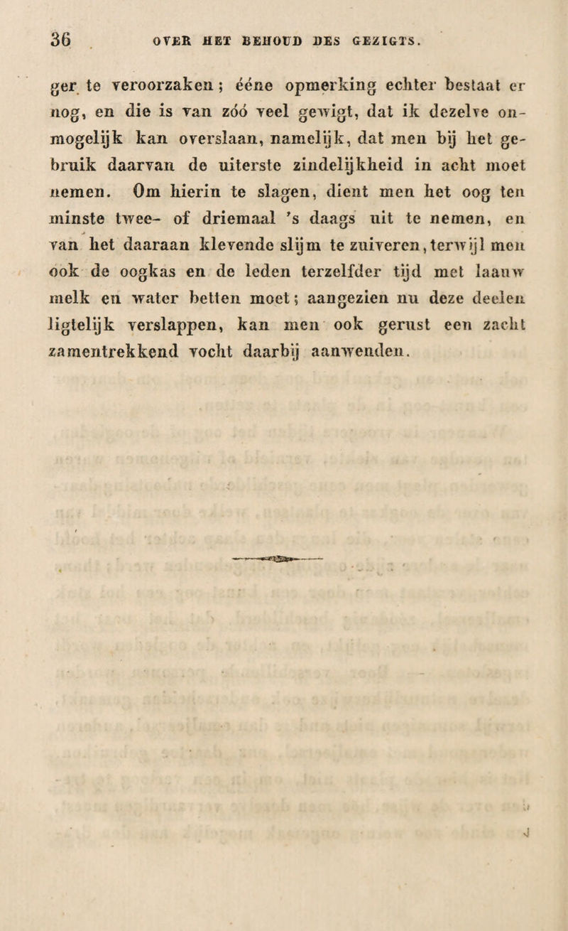 ger te veroorzaken; ééne opmerking echter bestaat er nog, en die is van zóó veel gewigt, dat ik dezelve on¬ mogelijk kan overslaan, namelijk, dat men bij het ge¬ bruik daarvan de uiterste zindelijkheid in acht moet nemen. Om hierin te slagen, dient men het oog ten minste twee- of driemaal ’s daags uit te nemen, en van het daaraan klevende slijm te zuiveren,terwijl men ook de oogkas en de leden terzelfder tijd met laauw melk en water betten moet; aangezien nu deze deelen Jigtelijk verslappen, kan men ook gerust een zacht zamentrekkend vocht daarbij aanwenden.