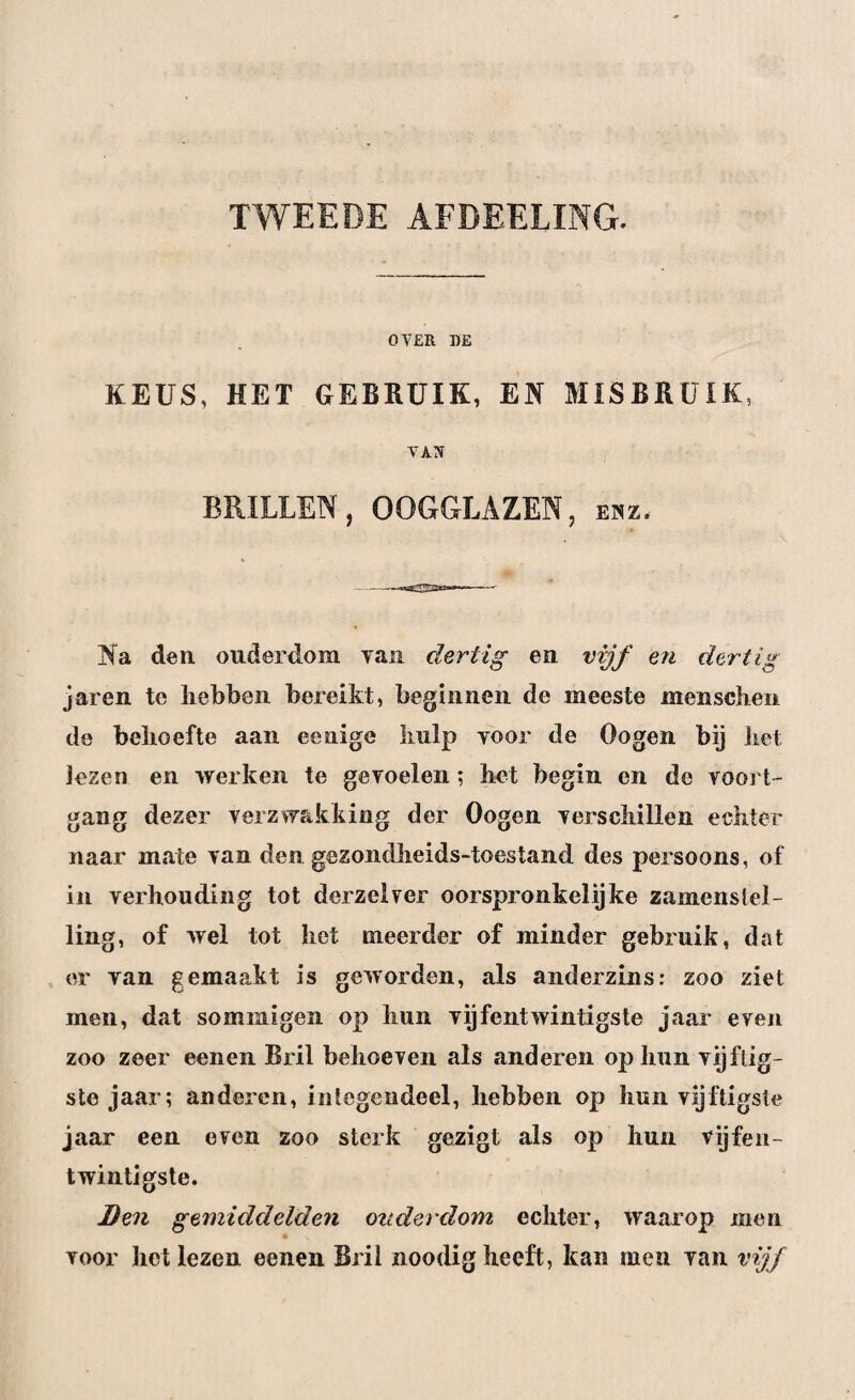 TWEEDE AFDEELING. OVER RE KEUS, HET GEBRUIK, EN MISBRUIK, VAN BRILLEN, OOGGLAZEN, enz. Na den. ouderdom van dertig en vijf en dertig jaren te hebben bereikt, beginnen de meeste mcnschen de behoefte aan eenige Imlp voor de Oogen bij iiet Jezen en werken te gevoelen; het begin en de voort¬ gang dezer verzwakking der Oogen verschillen echter naar mate van den gezondheids-toestand des persoons, of in verhouding tot derzelver oorspronkelijke zamcnstel- ling, of wel tot het meerder of minder gebruik, dat er van gemaakt is geworden, als anderzins: zoo ziet men, dat sommigen op hun vijfentwintigste jaar even zoo zeer eenen Bril behoeven als anderen opium vijftig¬ ste jaar; anderen, integendeel, hebben op hun vijftigste jaar een even zoo sterk gezigt als op hun vijfen¬ twintigste. Ben gemiddelden ouderdom echter, waarop men voor het lezen eenen Bril noodig heeft, kan men van vijf