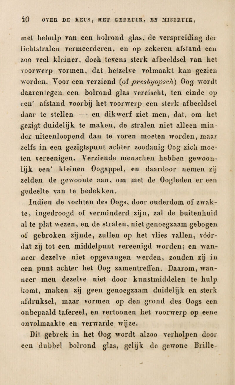 met behulp van een holrond glas, de verspreiding der lichtstralen vermeerderen, en op zekeren afstand een zoo veel kleiner, doch tevens sterk afbeeldsel van het voorwerp vormen, dat hetzelve volmaakt kan gezien worden. Toor een verziend (of jpresbyopscli) Oog wordt daarentegen, een bolrond glas vereischt, ten einde op een’ afstand voorbij het voorwerp een sterk afbeeldsel daar te stellen — en dikwerf ziet men, dat, om het gezigt duidelijk te maken, de stralen niet alleen min¬ der uiteenloopend dan te voren moeten worden, maar zelfs in een gezigtspunt achter zoodanig Oog zich moe¬ ten vereenigen. Yerziende menschen hebben gewoon¬ lijk een’ kleinen Oogappel, en daardoor nemen zij zelden de gewoonte aan, om met de Oogleden er een gedeelte van te bedekken. Indien de vochten des Oogs, door ouderdom of zwak¬ te, ingedroogd of verminderd zijn, zal de buitenhuid al te plat wezen, en de stralen, niet genoegzaam gebogen of gebroken zijnde, zullen op het vlies vallen, vóór¬ dat zij tot een middelpunt vereenigd worden; en wan¬ neer dezelve niet opgevangen werden, zouden zij in een punt achter het Oog z amen treffen. Daarom, wan¬ neer men dezelve niet door kunstmiddelen te hulp komt, maken zij geen genoegzaam duidelijk en sterk afdruksel, maar vormen op den grond des Oogs een onbepaald tafereel, en vertoonen het voorwerp op eene onvolmaakte en verwarde wijze. Dit gebrek in het Oog wordt alzoo verholpen dooi een dubbel bolrond glas, gelijk de gewone Brille-