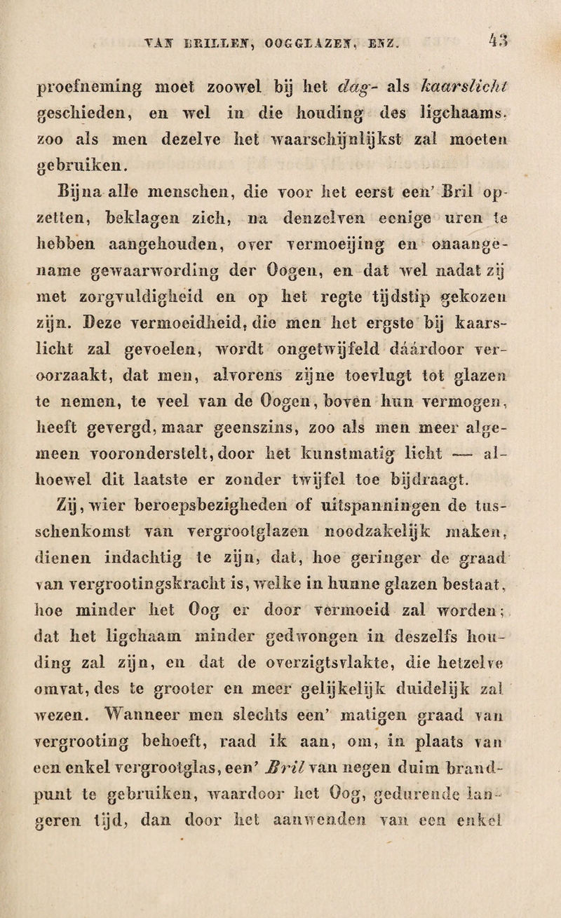 TIJ BEIILEJT, OOGGIAZET. E5Z. proefneming moet zoowel bij liet dag- als kaarslicht geschieden, en wel in die houding des ligchaams. zoo als men dezelye het waarschijnlijkst zal moeten gebruiken. Bijna alle menscheii, die voor het eerst een' Bril op- zetten, beklagen zich, na denzelven ecnige uren te hebben aangehouden, over vermoeijing en onaange¬ name gewaarwording der Oogen, en dat wel nadat zij met zorgvuldigheid en op liet regte tijdstip gekozen zijn. Deze vermoeidheid, die men het ergste bij kaars¬ licht zal gevoelen, wordt ongetwijfeld daardoor ver¬ oorzaakt, dat men, alvorens zijne toe vlug t tot glazen te nemen, te veel van de Oogen, boven hun vermogen, heeft gevergd, maar geenszins, zoo als men meer alge¬ meen vooronderstelt, door het kunstmatig licht —~ al¬ hoewel dit laatste er zonder twijfel toe bij draagt. Zij , wier beroepsbezigheden of uitspanningen de tus- schenkomst van vergrootglazen noodzakelijk maken, dienen indachtig te zijn, dat, hoe geringer de graad van vergrootingskraclit is, welke in hunne glazen bestaat, hoe minder het Oog er door vermoeid zal worden; dat het ligchaam minder gedwongen in deszelfs hou¬ ding zal zijn, en dat de overzigtsvlakte, die hetzelve omvat, des te grooter en meer gelijkelijk duidelijk zal wezen. Wanneer men slechts een’ matigen graad van vergrooting behoeft, raad ik aan, om, in plaats van een enkel vergrootglas, een’ Bril van negen duim brand¬ punt te gebruiken, waardoor het Oog, gedurende lan geren lijd, dan door liet aanwenden van een enkel