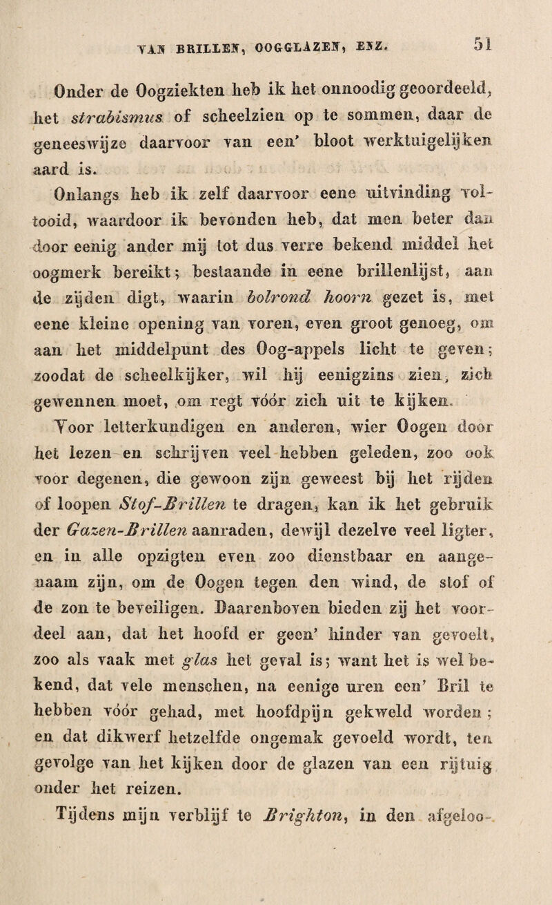 Onder de Oogziekten heb ik liet onnoodig geoordeeld, het strabismiis of scheelzien op te sommen, daar de geneeswijze daarvoor van een’ bloot werktuigelijken aard is. Onlangs heb ik zelf daarvoor eene uitvinding vol¬ tooid, waardoor ik bevonden heb, dat men beter dan door eenig ander mij tot dus verre bekend middel het oogmerk bereikt; bestaande in eene brillenlij st, aan de zijden digt, waarin holrond hoorn gezet is, met eene kleine opening van voren, even groot genoeg, om aan het middelpunt des Oog-appels licht te geven; zoodat de scheelkijker, wil hij eenigzins zien, zich gewennen moet, om rcgt vóór zich uit te kijken, Yoor letterkundigen en anderen, wier Oogen door het lezen en schrijven veel hebben geleden, zoo ook voor degenen, die gewoon zijn geweest bij het rijden of loopen Stof-Brillen te dragen, kan ik het gebruik der Gazen-Br Uien aanraden, dewijl dezelve veel ligter, en in alle opzigten even zoo dienstbaar en aange¬ naam zijn, om de Oogen tegen den wind, de stof of de zon te beveiligen. Daarenboven bieden zij het voor¬ deel aan, dat het hoofd er geen’ hinder van gevoelt, zoo als vaak met glas het geval is; want het is wel be¬ kend, dat vele menschen, na eenige uren een’ Bril te hebben vóór gehad, met hoofdpijn gekweld worden ; en dat dikwerf hetzelfde ongemak gevoeld wordt, ten gevolge van het kijken door de glazen van een rijtuig onder het reizen. Tijdens mijn verblijf te Brighton, in den afgeloo