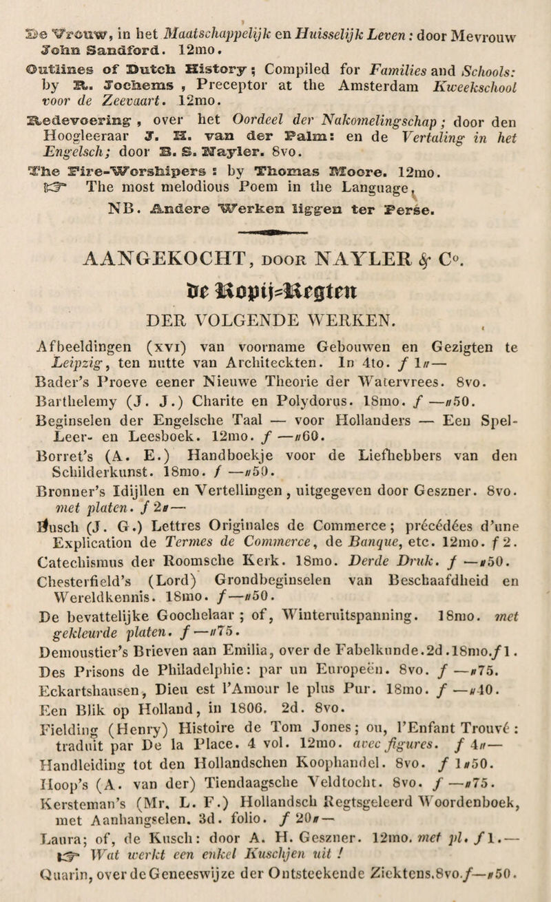 Se ^wuw, in het Maatschappelijk en Huisselijk Leven: door Mevrouw Joiin Sandford. 12nio. Outlines of Sutcli History; Compiled for Families and Schools: by JEL. Joeliems , Preceptor at the Amsterdam Kweekschool voor de Zeevaart. 12mo. Redevoering- , over het Oordeel der Nakomelingschap; door den Hoogleeraar J. 12. van der Palm: en de Vertaling in het Engelsch; door B. S. Uayler. 8vo. Tire iFii-e-Worskipers s by Tlromas IVZoore. 12mo. {gf5* The most melodious Poem in the Language^ NB. Andere Werken ïig-g-en ter Perse. AANGEKOCHT, door NAYLER $• C°. liojni=ttrgtrn DER VOLGENDE WERKEN. Afbeeldingen (xvi) van voorname Gebouwen en Gezigten te Leipzig, ten nutte van Architeckten. In 4to. f In— Bader’s Proeve eener Nieuwe Theorie der Watervrees. 8vo. Barthelemy (J. J.) Charite en Polydorus. LSmo. ƒ—#50. Beginselen der Engelsche Taal — voor Hollanders — Een Spel- Leer- en Leesboek. 12mo. ƒ —//GO. Borret’s (A. E.) Handboekje voor de Liefhebbers van den Schilderkunst. 18mo. ƒ —//5Ö. Bronner’s Idijllen en Vertellingen , uitgegeven door Geszner. 8vo. met platen, ƒ 2b — llusch (J. G.) Lettres Originales de Commerce; précédées d’une Explication de Tenues de Commerce, de Banque, etc. 12mo. ƒ2. Catechismus der Roomsche Kerk. 18mo. Derde Druk. ƒ —#50. Chesterfield’s (Lord) Grondbeginselen van Beschaafdheid en Wereldkennis. 18mo. ƒ—#50. De bevattelijke Goochelaar; of, Winteruitspanning. 18mo. met gekleurde platen, f—//75. Demoustier’s Brieven aan Emilia, over de Fabelkunde.2d .18mo./l. Des Prisons de Philadelphie: par un Europeen. 8vo. ƒ —#75. Eckartshausen, Dien est FAmour le plus Pur. 18mo. ƒ —#40. Een Blik op Holland, in 1806. 2d. 8vo. Fielding (Henry) Histoire de Tom Jones; ou, FEnfant Trouvé : traduit par De la Place. 4 vol. 12mo. aoec jigures. f Au— Handleiding tot den Hollandschen Koophandel. 8vo. ƒ ]#50. IIoop’s (A. van der) Tiendaagsche Veldtocht. 8vo. ƒ —#75. Kersteman’s (Mr, L. F.) Hollandsch Regtsgeleerd W oordenboek, met Aanhangselen. 3d. folio, ƒ 20# — Laura; of, de Kirsch: door A. H. Geszner. 12ino. met pi* ƒ1.— Wat werkt een enkel Kuschjen uit / Quarin, over de Geneeswijze der Ontsteekende Ziektens.8vo./—#50.