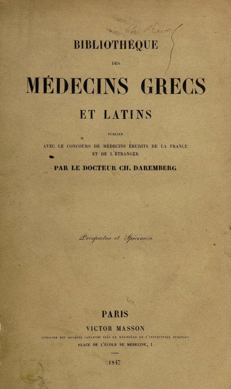 DES MÉDECINS GRECS ET LATINS PrULlÉE AVEC LE CONCOURS DE MÉDECINS ERUDITS DE LA FRANCE ET DE l’Étranger PAR LE DOCTEUR CH. DAREMRERG s PARIS VICTOR MASSON I.IBP.AIRE DES SOCIÉTÉS SAVANTES PRES LE AKNIStÈuE DE t’INST R UCT I ON PDBEfQDK PLACE DE l’École de médecine, 1 1847