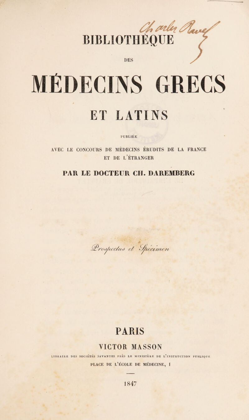 /ftdt BIBLIOTHÈQUE ^ DES MÉDECINS GRECS ET LATINS PUBLIÉE AVEC LE CONCOURS DE MÉDECINS ÉRUDITS DE LA FRANCE ET DE l’Étranger PAR LE DOCTEUR CH. DAREMBERG PARIS VICTOR MASSON LIBRAIRE DES SOCIETES SAVANTES PRES LE MINISTERE DE L^INSTRUCTION PUBLIQUE PLACE i)E l’École de médecine, 1 1847