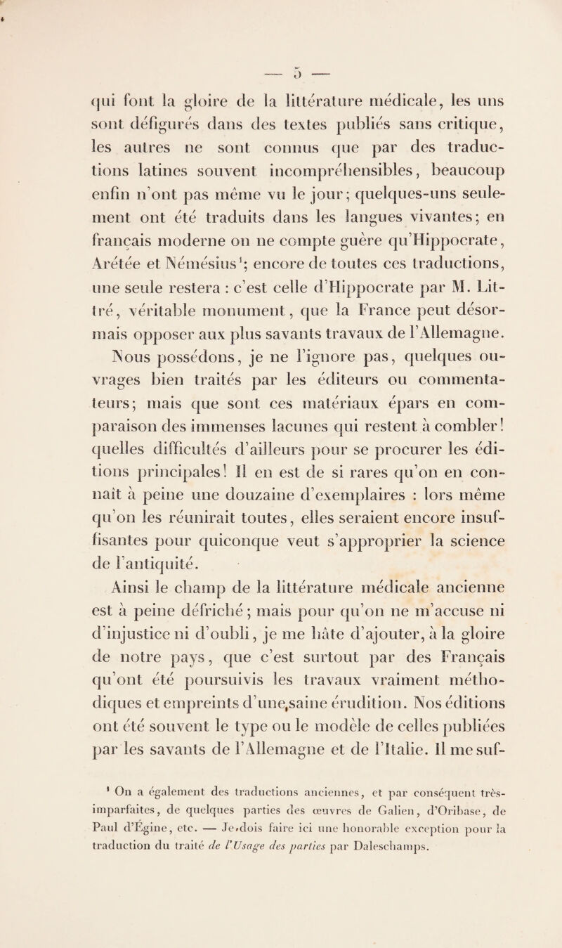 (jüi fout la gloire de la liltéraUtre médicale, les uns sont défigurés dans des textes publiés sans critique, les autres ne sont connus que par des traduc¬ tions latines souvent incompréhensibles, beaucoup enfin n’ont pas meme vu le jour; quelques-uns seule¬ ment ont été traduits dans les langues vivantes; en français moderne on ne compte guère qu’Hippocrate, Arétée etINémésiusb encore de toutes ces traductions, une seule restera : c’est celle d’Hippocrate par M. Lit¬ tré, véritable monument, que la France peut désor¬ mais opposer aux plus savants travaux de l’Allemagne. Aous possédons, je ne l’ignore pas, quelques ou¬ vrages bien traités par les éditeurs ou commenta¬ teurs; mais que sont ces matériaux épars en com¬ paraison des immenses lacunes qui restent à combler! quelles difficultés d’ailleurs pour se procurer les édi¬ tions principales! Il en est de si rares cju’on en con¬ naît à peine une douzaine d’exemplaires : lors même qu’on les réunirait toutes, elles seraient encore insuf¬ fisantes pour quiconque veut s’approprier la science de l’antiquité. Ainsi le champ de la littérature médicale ancienne est à peine défriché ; mais pour qu’on ne m’accuse ni d’injustice ni d’oubli, je me hâte d’ajouter, â la gloire de notre pays, que c’est surtout par des Français qu’ont été poursuivis les travaux vraiment métho¬ diques et empreints d’une,saine érudition. Nos éditions ont été souvent le type ou le modèle de celles publiées par les savants de l’Allemagne et de l’Italie. Il mesuf- * On a également des traductions anciennes, et par conséquent très- imparfaites, de quelques parties des œuvres de Galien, d’Oribase, de Paul d’Egine, etc. — Je^dois faire ici une lionoraJde exception pour la traduction du traité de l’Usage des parties par Dalescliamps.