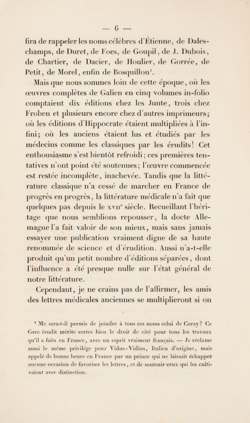 fira de rappeler les noms célébrés d’Etienne, de Dales- champs, de Duret, de Foes, de Goupil, de J. Dubois, de Chartier, de Dacier, de Houlier, de Gorrée, de Petit, de Morel, enfin de Bosquillonb Mais que nous sommes loin de cette époque, où les œuvres complètes de Galien en cinq volumes in-folio comptaient dix éditions chez les Junte, trois chez Frol)en et plusieurs encore chez d’aulres imprimeurs; où les éditions d’Hippocrate étaient multipliées à l’in¬ fini; où les anciens étaient lus et étudiés par les médecins comme les classiques par les érudits! Cet enthousiasme s’est bientôt refroidi : ces premières ten¬ tatives n’ont point été soutenues; l’œuvre commencée est restée incomplète, inachevée. Tandis que la litté¬ rature classique n’a cessé de marcher en France de progrès en progrès, la littérature médicale n’a fait que ({uelques pas depuis le xvif siècle. Recueillant l’héri¬ tage que nous semblions repousser, la docte Alle¬ magne l’a fait valoir de son mieux, mais sans jamais essayer une publication vraiment digne dé sa haute renommée de science et d’érudition. Aussi n’a-t-elle produit qu’un petit nomljre d’éditions sé])arées, dont l’influence a été presque nulle sur l’état général de notre littérature. Cependant, je ne crains pas de l’affirmer, les amis des lettres médicales anciennes se multiplieront si on * Me sera-t-il permis de joindre à tous ces noms celui de Coray? Ce (irec érudit mérite certes bien le droit de cité pour tous les travaux qu’il a faits en France, avec un esprit vraiment français. — Je réclame aussi le même privilège pour Vidus-Vidius, Italien d'origine, mais a])pelé de bonne heure en France par un prince qui ne laissait échapper aucune occasion de favoriser les lettres, et de soutenir ceux qui les culti¬ vaient avec distinction.