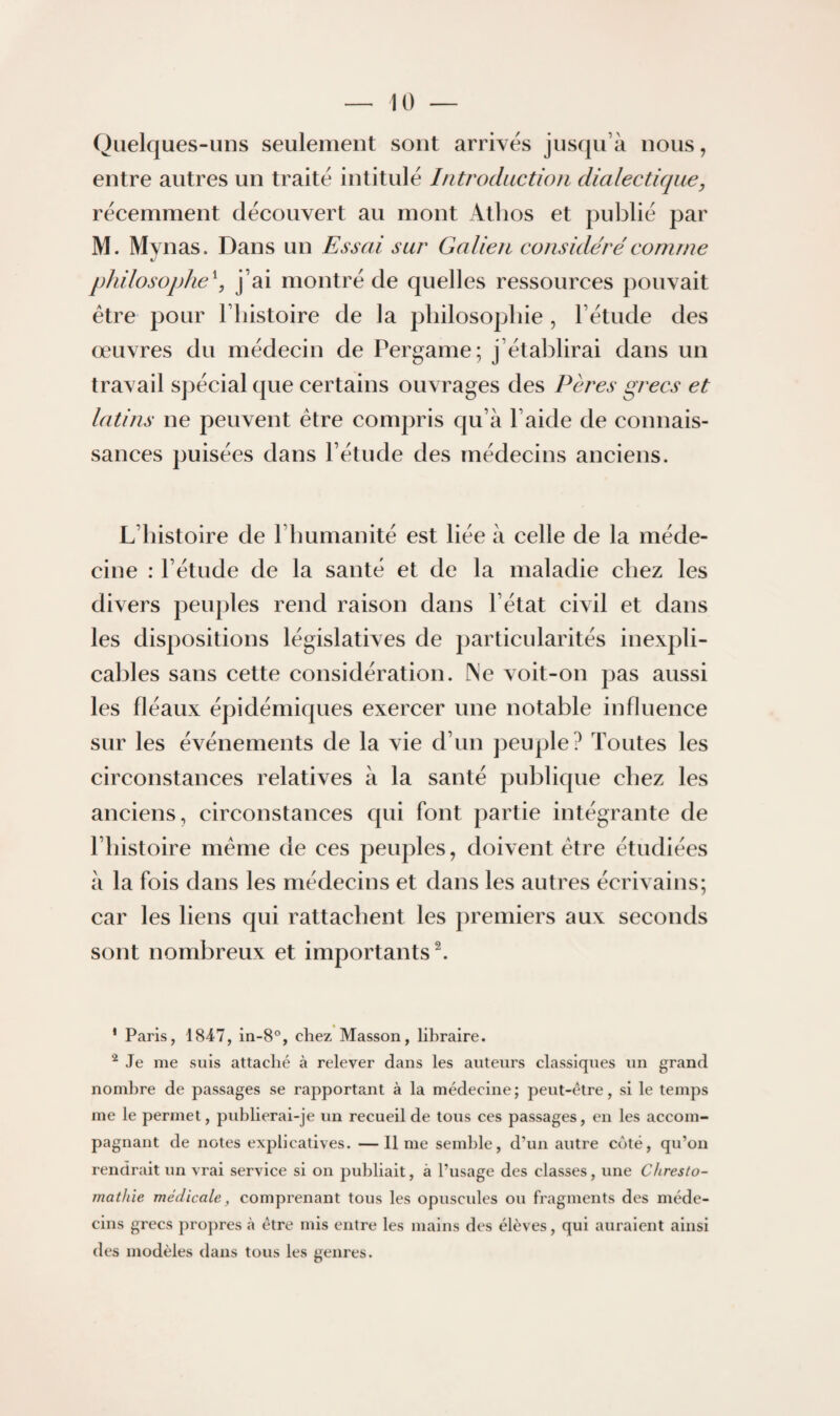 Quelques-uns seulement sont arrivés jusqu’à nous, entre autres un traité intitulé Introduction dialectique, récemment découvert au mont Atlios et publié par M. Mynas. Dans un Essai sur Galien considéré comme philosophe^ j’ai montré de quelles ressources pouvait être pour l’iiistoire de la philosophie , l’étude des œuvres du médecin de Pergame; j’établirai dans un travail S])écial que certains ouvrages des Pères grecs et latins ne peuvent être compris qu’à l’aide de connais¬ sances puisées dans l’étude des médecins anciens. L’histoire de l’humanité est liée à celle de la méde¬ cine : l’étude de la santé et de la maladie chez les divers penples rend raison dans l’état civil et dans les dispositions législatives de particularités inexpli¬ cables sans cette considération. Ne voit-on pas aussi les fléaux épidémiques exercer une notable influence sur les événements de la vie d’un peuple? Toutes les circonstances relatives à la santé publique chez les anciens, circonstances qui font partie intégrante de l’histoire même de ces peuples, doivent être étudiées à la fois dans les médecins et dans les autres écrivains; car les liens qui rattachent les premiers aux seconds sont nombreux et importants \ ‘ Paris, 1847, in-8°, chez Masson, libraire. ^ Je me suis attaché à relever dans les auteurs classiques un grand nombre de passages se rapportant à la médecine; peut-être, si le temps me le permet, publierai-je un recueil de tous ces passages, en les accom¬ pagnant de notes explicatives. —lime semble, d’un autre coté, qu’oii rendrait un vrai service si on publiait, à l’usage des classes, une Chresto- mathie médicale, comprenant tous les opuscules ou fragments des méde¬ cins grecs propres à être mis entre les mains des élèves, qui auraient ainsi des modèles dans tous les genres.