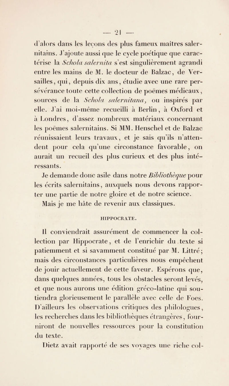 d’alors dans les leçons des pins fameux maîtres saler- nitains. J’ajoute aussi que le cycle poétique que carac¬ térise la Schola saleniita s’est singulièrement agrandi entre les mains de M. le docteur de Balzac, de Ver¬ sailles , qui, depuis dix ans, étudie avec une rare per¬ sévérance toute cette collection de poèmes médicaux, sources de la Schola salernitaria, ou inspirés par elle. J’ai moi-méme recueilli à Berlin, à Oxford et à Londres, d’assez nombreux matériaux concernant les poèmes salernitains. Si MM. Henschel et de Balzac réunissaient leurs travaux, et je sais qu’ils n’atten¬ dent pour cela qu’une circonstance favorable, on aurait un recueil des plus curieux et des plus inté¬ ressants. Je demande donc asile dans notre Bibliothèque pour les écrits salernitains, auxquels nous devons rappor¬ ter une partie de notre gloire et de notre science. Mais je me bâte de revenir aux classiques. HIPPOCRATE. Il conviendrait assurément de commencer la col¬ lection par Hippocrate, et de l’enrichir du texte si patiemment et si savamment constitué par M. Littré; mais des circonstances particulières nous empêchent de jouir actuellement de cette faveur. Espérons que, dans quelques années, tous les obstacles seront levés, et que nous aurons une édition gréco-latine qui sou¬ tiendra glorieusement le parallèle avec celle de Foes. D’ailleurs les observations critiques des philologues, les recherches dans les bibliothèques étrangères, four¬ niront de nouvelles ressources pour la constitution du texte. Dietz avait rapporté de ses voyages une riche coL