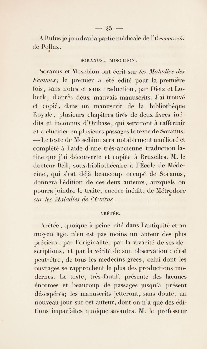 A lliifus je joindrai la partie medicale de VOvoixadziyJv de Pollux. SORANUS, MOSCmON. Soranus et Moscbion ont écrit sur les Maladies des Femmes ; le premier a été édité pour la première fois, sans notes et sans traduction, par Dietz et Lo- ])eck, d’après deux mauvais manuscrits. J’ai trouvé et copié, dans un manuscrit de la bibliothèque Royale, plusieurs chapitres tirés de deux livres iné¬ dits et inconnus d’Oribase, qui serviront à raffermir et à élucider en plusieurs passages le texte de Soranus. —-Le texte de Moscbion sera notablement amélioré et complété à l’aide d’une très-ancienne traduction la¬ tine que j’ai découverte et copiée à Bruxelles. M. le t docteur Bell, sous-bibliothécaire à l’Ecole de Méde¬ cine, qui s’est déjà beaucoup occupé de Soranus, donnera l’édition de ces deux auteurs, auxquels on pourra joindre le traité, encore inédit, de Métrodore sur les Maladies de V Utérus, ARETÉE. Arétée, quoique à peine cité dans l’antiquité et au moyen âge, n’en est pas moins un auteur des plus précieux, par l’originalité, par la vivacité de ses de¬ scriptions , et par la vérité de son observation : c’est peut-être, de tous les médecins grecs, celui dont les ouvrages se rapprochent le plus des productions mo¬ dernes. Le texte, très-fautif, présente des lacunes énormes et beaucoup de passages jusqu’à présent désespérés; les manuscrits jetteront, sans doute, un nouveau jour sur cet auteur, dont on n’a que des édi¬ tions imparfaites quoique savantes. M. le professeur