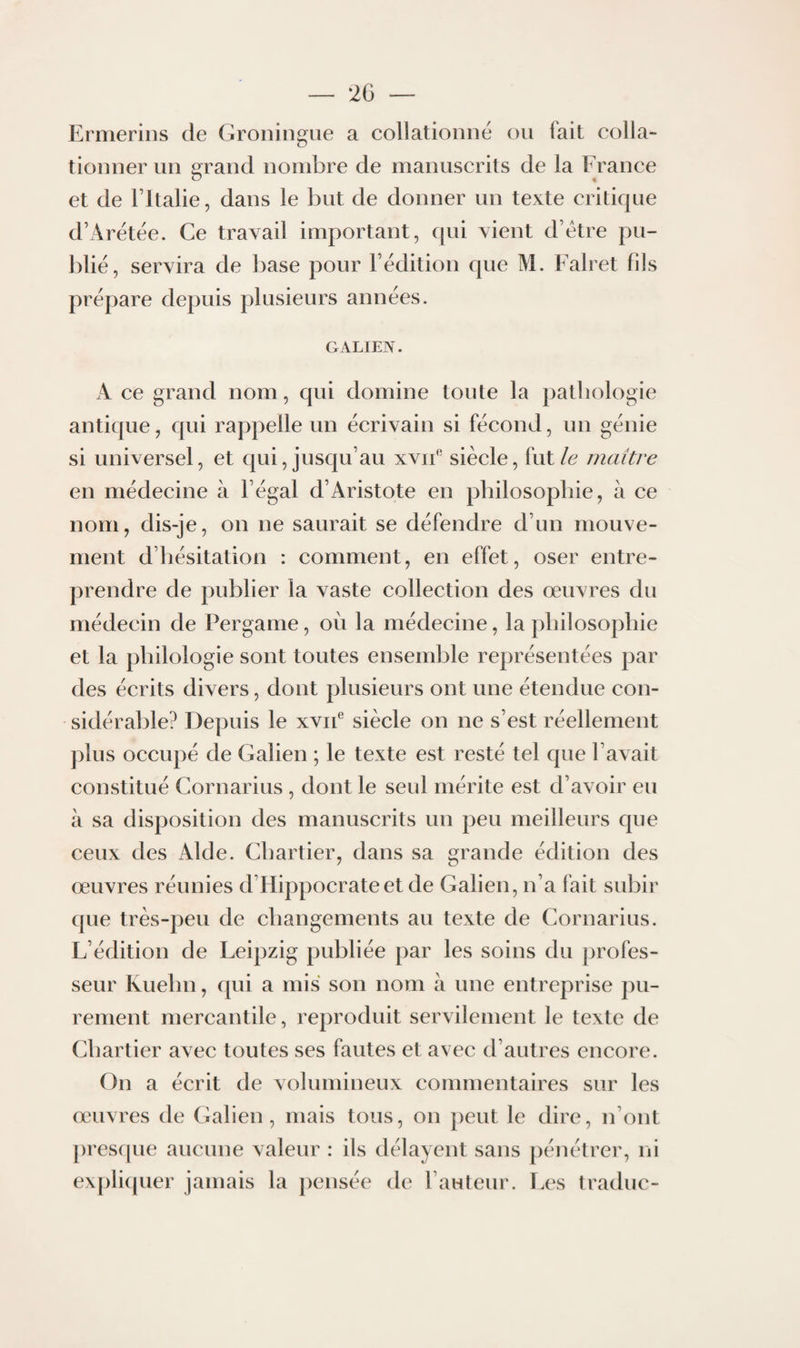 2G — Ermerins de Groningue a collationné on fait colla¬ tionner un grand nombre de manuscrits de la France et de ritalie, dans le but de donner un texte critique d’Arétée. Ce travail important, qui vient d’étre pu¬ blié, servira de base pour l’édition que M. Falret fils prépare depuis plusieurs années. GALIEN. A ce grand nom, qui domine toute la pathologie antique, qui rappelle un écrivain si fécond, un génie si universel, et qui, jusqu’au xvii‘‘ siècle, ïntle maître en médecine à l’égal d’Aristote en philosophie, à ce nom, dis-je, on ne saurait se défendre d’un mouve¬ ment d’hésitation : comment, en effet, oser entre¬ prendre de publier la vaste collection des œuvres du médecin de Pergame, où la médecine, la philosophie et la philologie sont toutes ensemble représentées par des écrits divers, dont plusieurs ont une étendue con¬ sidérable? Depuis le xviP siècle on ne s’est réellement plus occupé de Galien ; le texte est resté tel que l’avait constitué Cornarius , dont le seul mérite est d’avoir eu à sa disposition des manuscrits un peu meilleurs que ceux des Aide. Chartier, dans sa grande édition des œuvres réunies d’Hippocrate et de Galien, n’a fait subir que très-peu de changements au texte de Cornarius. F’édition de Feipzig publiée par les soins du profes¬ seur Kuehn, qui a mis son nom à une entreprise pu¬ rement mercantile, reproduit servilement le texte de Chartier avec toutes ses fautes et avec d’autres encore. On a écrit de volumineux commentaires sur les œuvres de Galien, mais tous, on peut le dire, n’ont presque aucune valeur : ils délayent sans pénétrer, ni expli(|uer jamais la pensée de l’auteur. T.es traduc-