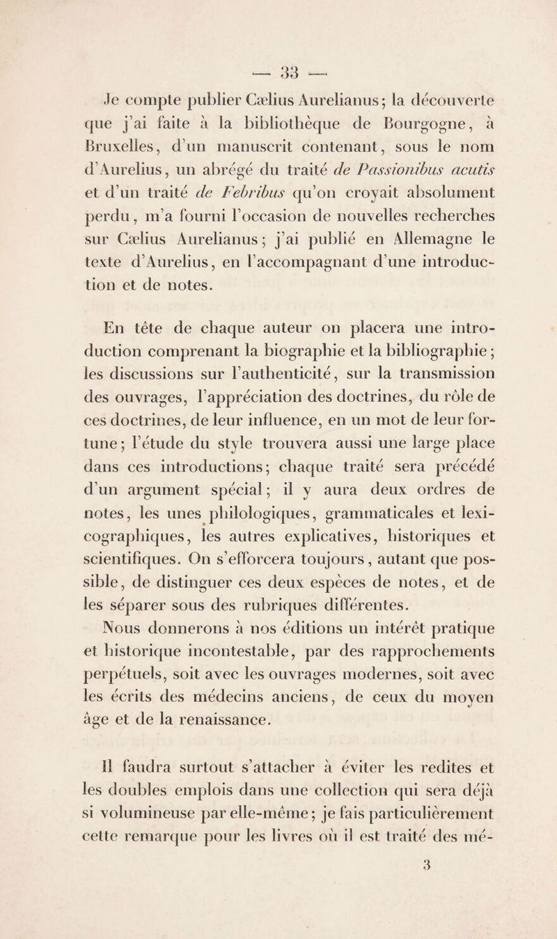 Je compte pubiier Cælius Aurelianiis ; la decouverte cpie j’ai faite h la bibliothèque de Bourgogne, à Bruxelles, d’un manuscrit contenant, sous le nom d’Aurelius, un abrège du traite de Passionihus acutis et d’un traite de Fehribus qu’on croyait al3solument perdu, m’a fourni l’occasion de nouvelles recherches sur Cælius Aurelianus ; j’ai publie en Allemagne le texte d’Aurelius, en l’accompagnant d’une introduc¬ tion et de notes. En tête de chaque auteur on placera une intro¬ duction comprenant la biographie et la bibliographie ; les discussions sur l’authenticité, sur la transmission des ouvrages, l’appréciation des doctrines, du rôle de ces doctrines, de leur influence, en un mot de leur for¬ tune ; l’étude du style trouvera aussi une large place dans ces introductions; chaque traité sera précédé d’un argument spécial ; il y aura deux ordres de notes, les unes philologiques, grammaticales et lexi- cograpliiques, les autres explicatives, historiques et scientifiques. On s’efforcera toujours, autant que pos¬ sible, de distinguer ces deux espèces de notes, et de les séparer sous des rubriques différentes. Nous donnerons à nos éditions un intérêt pratique et historique incontestable, par des rapprochements perpétuels, soit avec les ouvrages modernes, soit avec les éerits des médecins anciens, de ceux du moyen âge et de la renaissance. Il faudra surtout s’attacher à éviter les redites et les douilles emplois dans une collection qui sera déjà si volumineuse par elle-même ; je fais particulièrement cette remarque pour les livres où il est traité des mé- 3