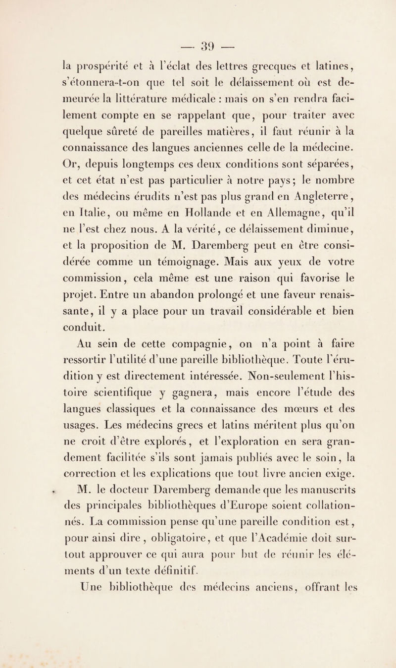 la prospérité et à l’éclat des lettres grecques et latines, s’étonnera-t-on que tel soit le délaissement où est de¬ meurée la littérature médicale : mais on s’en rendra faci¬ lement compte en se rappelant que, pour traiter avec quelque sûreté de pareilles matières, il faut réunir à la connaissance des langues anciennes celle de la médecine. Or, depuis longtemps ces deux conditions sont séparées, et cet état n’est pas particulier à notre pays; le nombre des médecins érudits n’est pas plus grand en Angleterre, en Italie, ou même en Hollande et en Allemagne, qu’il ne l’est chez nous. A la vérité, ce délaissement diminue, et la proposition de M. Daremberg peut en être consi¬ dérée comme un témoignage. Mais aux yeux de votre commission, cela même est une raison qui favorise le projet. Entre un abandon prolongé et une faveur renais¬ sante, il y a place pour un travail considérable et bien conduit. Au sein de cette compagnie, on n’a point à faire ressortir l’utilité d’une pareille bibliothèque. Toute l’éru¬ dition y est directement intéressée. Non-seulement l’his¬ toire scientifique y gagnera, mais encorne l’étude des langues classiques et la connaissance des mœurs et des usages. Les médecins grecs et latins méritent plus qu’on ne croit d’êtiœ explorés, et l’exploration en sera gran¬ dement facilitée s’ils sont jamais publiés avec le soin, la correction et les explications cpie tout livre ancien exige. M. le docteur Daremberg demande que les manuscrits des principales bibliothèques d’Europe soient collation¬ nés. La commission pense qu’une pareille condition est, pour ainsi dire, obligatoire, et que l’Académie doit sur¬ tout approuver ce qui aura pour but de réunir les élé¬ ments d’un texte définitif. Une bibliothèque des médecins anciens, offrant les