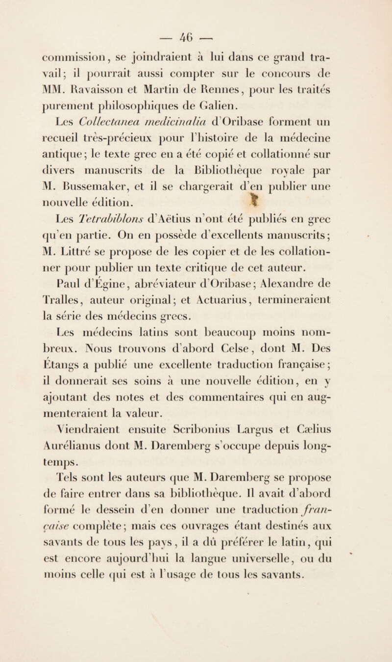 coiiiniissioii, se joindraient à lui dans ce grand tra¬ vail; il pourrait aussi compter sur le concours de MM. Ravaisson et Martin de Rennes, pour les traites purement pliilosopliiques de Galien. Les Collectanea medicinalia d’Oribase forment un recueil très-précieux pour Tbistoire de la médecine antique; le texte grec en a été copié et collationné sur divers manuscrits de la Bibliothèque royale par M. Bussemaker, et il se chargerait d’en publier une nouvelle édition. If Les Tetrahihlons d’Aêtius n’ont été publiés en grec qu’en partie. On en possède d’excellents manuscrits; M. Littré se propose de les copier et de les collation¬ ner pour publier un texte critique de cet auteur. Paul d’Égine, abréviateur d’Oribase; Alexandre de Tralles, auteur original; et Actuarius, termineraient la série des médecins grecs. Les médecins latins sont beaucoup moins nom¬ breux. Nous trouvons d’abord Celse, dont M. Des Étangs a publié une excellente traduction française ; il donnerait ses soins à une nouvelle édition, en y ajoutant des notes et des commentaires qui en aug¬ menteraient la valeur. Viendraient ensuite Scribonius Largus et Cælius Aurélianus dont M. Dareml)erg s’occupe depuis long¬ temps. Tels sont les auteurs que M. Daremberg se propose de faire entrer dans sa l)ibliotlièque. Il avait d’abord formé le dessein d’en donner une traduction fran¬ çaise conq)lète ; mais ces ouvrages étant destinés aux savants de tous les pays, il a dû préférer le latin, qui est encore aujourd’hui la langue universelle, ou du moins celle (pii est à l’usage de tous les savants.