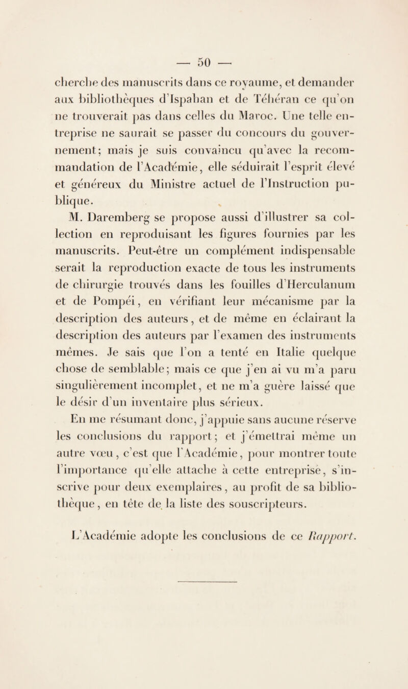 clierclie des nianuserils dans ce royaume, et demander aux î)ibliotlièqiies d’Ispalian et de Téhéran ce qu’on ne trouverait pas dans celles du Maroc. Une telle en¬ treprise ne saurait se passer du concours du gouver¬ nement; mais je suis convaincu qu’avec la recom¬ mandation de TAcademie, elle séduirait l’esprit élevé et généreux du Ministre actuel de l’Instruction pu¬ blique. M. Daremberg se propose aussi d’illustrer sa col¬ lection en reproduisant les figures fournies par les manuscrits. Peut-être un complément indispensable serait la reproduction exacte de tous les instruments de chirurgie trouvés dans les fouilles d’Herculanum et de Pompéi, en vérifiant leur mécanisme par la description des auteurs, et de même en éclairant la description des auteurs par l’examen des instrumeuts mêmes. Je sais que l’on a tenté en Italie quelque chose de semblable; mais ce que j’en ai vu m’a paru singulièrement incomplet, et ne m’a guère laissé que le désir d’un inventaire plus sérieux. En me résumant donc, j’appuie sans aucune réserve les conclusions du rapport ; et j’émettrai même un autre vœu, c’est que l'Académie, jiour montrer toute l’importance qu’elle attache à cette entreprise, s’in¬ scrive pour deux exemplaires, au profit de sa biblio¬ thèque, en tête de la liste des souscripteurs. L’xAcadémie adojite les conclusions de ce Rapport.