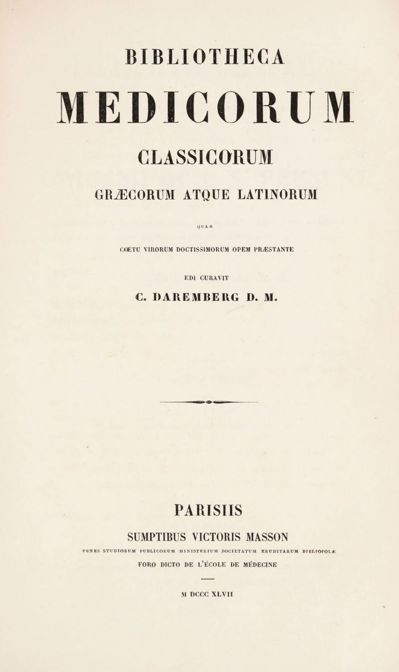 BIBLIOTHECA MEDICORUM CLASSIGORÜM GRÆGORUM ATQÜE LATINORÜM COETU VIRORUM DOCTISSIMORÜM OPEM PRÆSTANTE EDI CE RAVIT C. DAREMBEllG D. M. PARISIIS SUMPTIBUS VICTORIS MASSON PUNES STUDTOBUM PÜBLICOBtJM MINISTBRIUM SOCIETATUM ERUDITARUM El BlilOPOLjE FORO DICTO DE L’ÉCOLE DE MÉDECINE