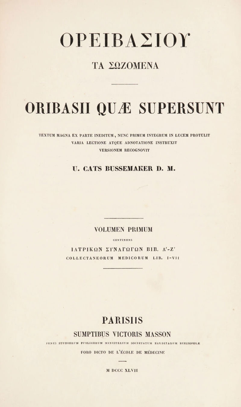 0PEIBA2I0Ï TA 2ÜZ0MENA ORIBASII QUÆ SUPERSÜNT TËXTUM MA€NA EX PARTE INEDITUM, NUNC PRIMUM INTEGRUM IN LUCEM PROTULIT VARIA LECTIONE ATQUE ADNOTATIONE INSTRUXIT VERSIONEM RECOGNOVIT U. CATS BÜSSEMAKER D. M. VOLUMEN PUIMUM CONTINENS lATPIKON STNATÜTON BIB. A'-Z' COLLECTANEORUM MEDICORUM LIB. I-VII PARISIIS SUMPTIBUS VICTORIS MASSON PENES STÜDIOROM PUBLICORUM MINISTERIUM SOCIETATUM ERtDITAROM EIBLIOPOLjE FORO DICTO DE L’ÉCOLE DE MÉDECINE