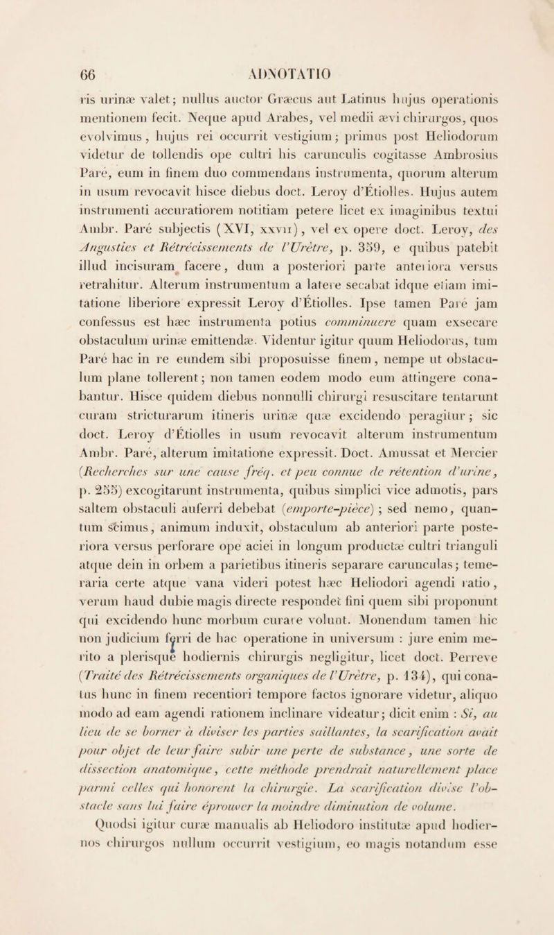 lis iirinæ valet; niilliis aiictor Græciis aut Latiniis liiijus operationis mentionem fecit. Necpie apiul Aralies, vel inedii ævi chirurgos, cpios evolvimiis , liiijiis rei occiiiTit vestigium; primus post Heliodorum videtur de tollendis ope ciiltri his eariinculis cogitasse Ambrosiiis Pai‘e, eiim in linem duo commendans instrumenta, (juorum alterum in usum revocavit liisce diehus doct. Leroy d’Étiolles. Hujus autem instrurnenti accuratiorem notitiam petere licet ex imaginilms textui Amlir. Paré sulijectis (XVI, xxvii), vel ex opéré doct. I.eroy, des Jngusties et Rétj'écissenients de VUrctre, p. 359, e quibus patebit illud incisuram facere, dum a posteriori parte anteiiora versus retraliitur. Alterum instrumentum a lateie secabat idque eliam imi- tatione liberiore expressit Leroy d’Etiolles. Ipse lamen Paré jam confessus est hæc instrumenta potins commimiere quam exsecare obstaculum urinæ emittendæ. Videntur igitur quum Heliodoras, tum Parc bac in re eundem sibi proposuisse finem, nempe ut obstacu¬ lum plane tollerent ; non tamen eodem modo eum attingere cona- bantur. Hisce quidem diebus nonnulli chirurgi resuscitare tentarunt curam stricturarum itineris urinæ quæ excidendo peragilur ; sic doct. Leroy d’Etiolles in usum revocavit alterum instrumentum Ambr. Paré, alterum imitatione expressit. Doct. Amussat et Mercier (Recherches sur une cciuse frerf. et peu connue de rétention d’urine, p. 255) excogitarunt instrumenta, quibus simplici vice admotis, pars saltem obstaculi auferri debebat (^emporte-pièce) ; sed nemo, quan¬ tum scimus, animum induxit, obstaculum ab anteriori parte poste- riora versus perforare ope aciei in longum productæ cultri trianguli atipie dein in orbem a parietibus itineris separare carunculas; teme- raria certe atque vana videri potest liæc Heliodori agendi ratio, verum baud dubie magis directe respondet fini quem sibi proponunt qui excidendo bunc morbum curare volunt. IMonendum tamen bic non judicium f^rri de bac operatione in universum : jure enim me- l’ito a [derisque bodiernis cbirurgis negligitur, licet doct. Perreve [Traitédes Rétrécissements organiques de VUiT.tre, p. 134), qui cona- lus bunc in linem recentiori tempore factos ignorare videtur, aliquo modo ad eam agendi rationem inclinare videatur ; dicit enim : Si, au lieu de se borner h diviser les parties saillantes, la scarification avait pour objet de leur faire subir une perte de substance, une sorte de dissection anatomique, cette méthode prendi'ait naturellement place parmi celles qui honorent la chirui'gie. La scarification divise l’ob¬ stacle sans lui faire éprouver la moindre diminution de volume. Quodsi igitur curæ manualis ab Ileliodoro inslitutæ apiid bodier- nos cbii'urgos nullum occiu’iit vestigium, eo magis nolandum esse