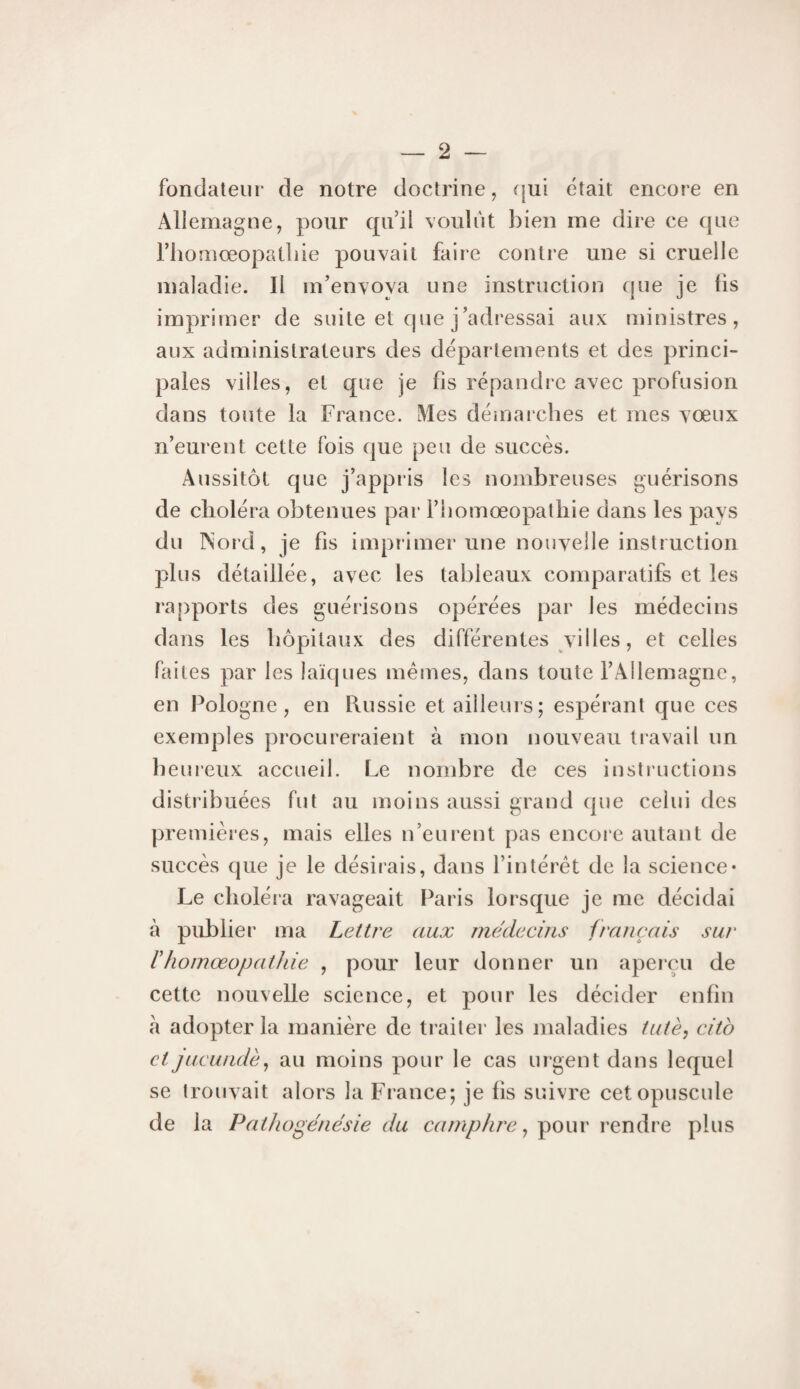 fondateur de notre doctrine, ([ui était encore en Allemagne, pour qu’il voulut bien me dire ce que rhomœopatliie pouvait faire contre une si cruelle maladie. Il m’envova une instruction que je Iis imprimer de suite et cpie j’adressai aux ministres, aux administrateurs des départements et des princi¬ pales villes, et que je fis répandre avec profusion dans toute la France. Mes déniarcbes et mes vœux n’eurent cette fois que peu de succès. Aussitôt que j’appris les nombreuses guérisons de choléra obtenues par rhomœopatliie dans les pays du TS'ord, je fis imprimer une nouvelle instruction plus détaillée, avec les tableaux comparatifs et les ra[)ports des guérisons opérées par les médecins dans les hôpitaux des différentes villes, et celles faites par les laïques memes, dans toute l’Allemagne, en Pologne, en Russie et ailleurs; espérant que ces exemples procureraient à mon nouveau travail un heiueux accueil. Le nombre de ces instructions distribuées fut au moins aussi grand que celui des premières, mais elles n’eurent pas encore autant de succès que je le désiiais, dans l’intérêt de la science* Le choléia ravageait Paris lorsque je me décidai à publier ma Lettre aux médecins français sur rhomœopatJde , pour leur donner un aperçu de cette nouvelle science, et pour les décider enfin a adopter la manière de traitei* les maladies tutè^ citb etjucundè^ au moins pour le cas urgent dans lequel se trouvait alors la France; je fis suivre cet opuscule de la Pathogénésie du camphre ^ plus