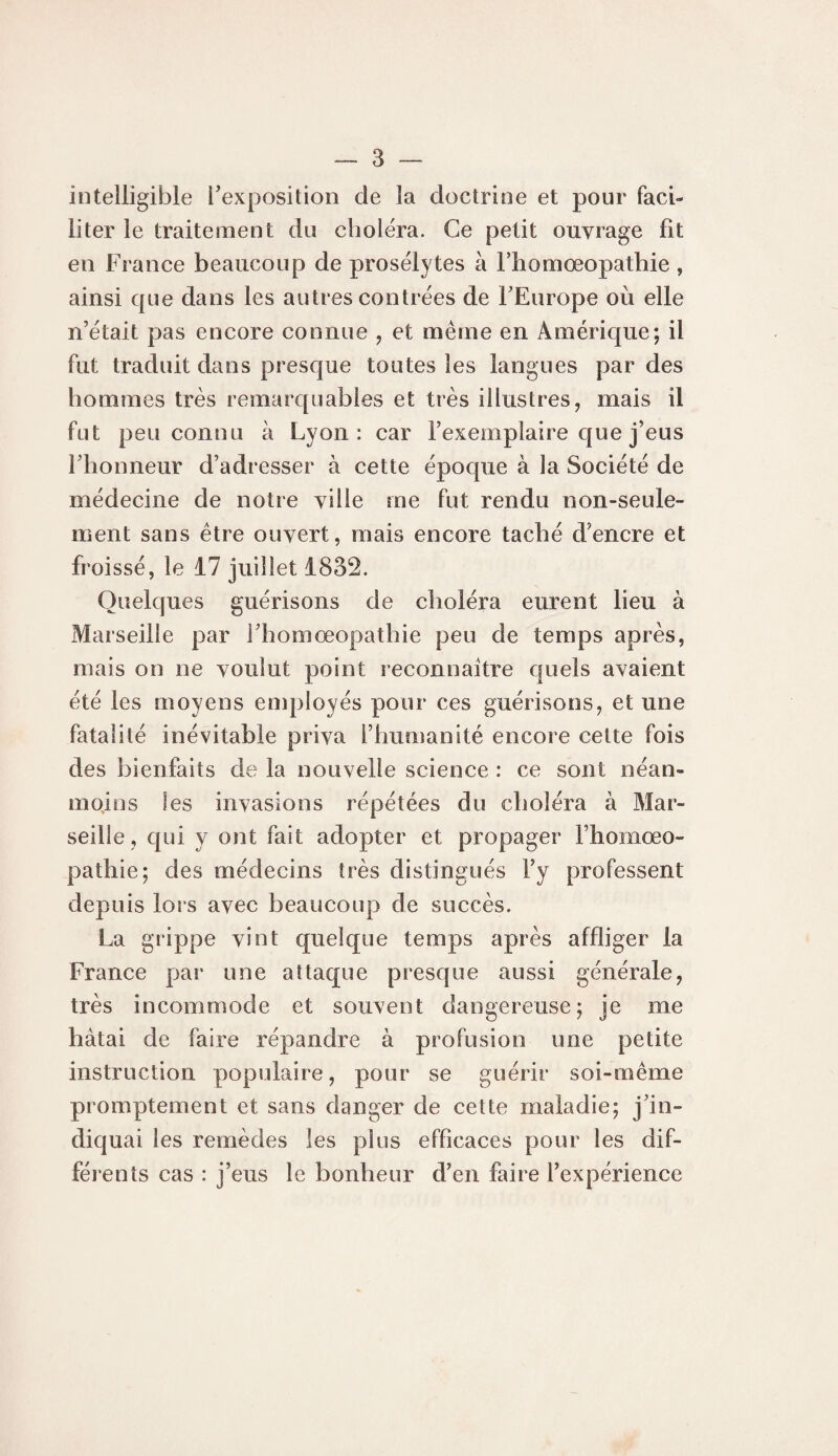 intelligible l’exposition de la doctrine et pour faci¬ liter le traitement du choléra. Ce petit ouvrage fit en France beaucoup de prosélytes à Thomoeopathie, ainsi que dans les autres contrées de FEurope où elle n’était pas encore connue , et même en Amérique; il fut traduit dans presque toutes les langues par des hommes très remarquables et très illustres, mais il fut peu connu à Lyon: car l’exemplaire que j’eus l’honneur d’adresser à cette époque à la Société de médecine de notre ville me fut rendu non-seule¬ ment sans être ouvert, mais encore taché d’encre et froissé, le 17 juillet 1832. Quelques guérisons de choléra eurent lieu à Marseille par i’homœopathie peu de temps après, mais on ne voulut point reconnaître quels avaient été les moyens employés pour ces guérisons, et une fatalité inévitable priva l’humanité encore cette fois des bienfaits de la nouvelle science : ce sont néan¬ moins les invasions répétées du choléra à Mar¬ seille , qui y ont fait adopter et propager l’homœo- pathie; des médecins très distingués l’y professent depuis loi s avec beaucoup de succès. La grippe vint quelque temps après affliger la France par une attaque presque aussi générale, très incommode et souvent dangereuse; je me bâtai de faire répandre à profusion une petite instruction populaire, pour se guérir soi-même promptement et sans danger de cette maladie; j’in¬ diquai les remèdes les plus efficaces pour les dif¬ férents cas : j’eus le bonheur d’en faire l’expérience