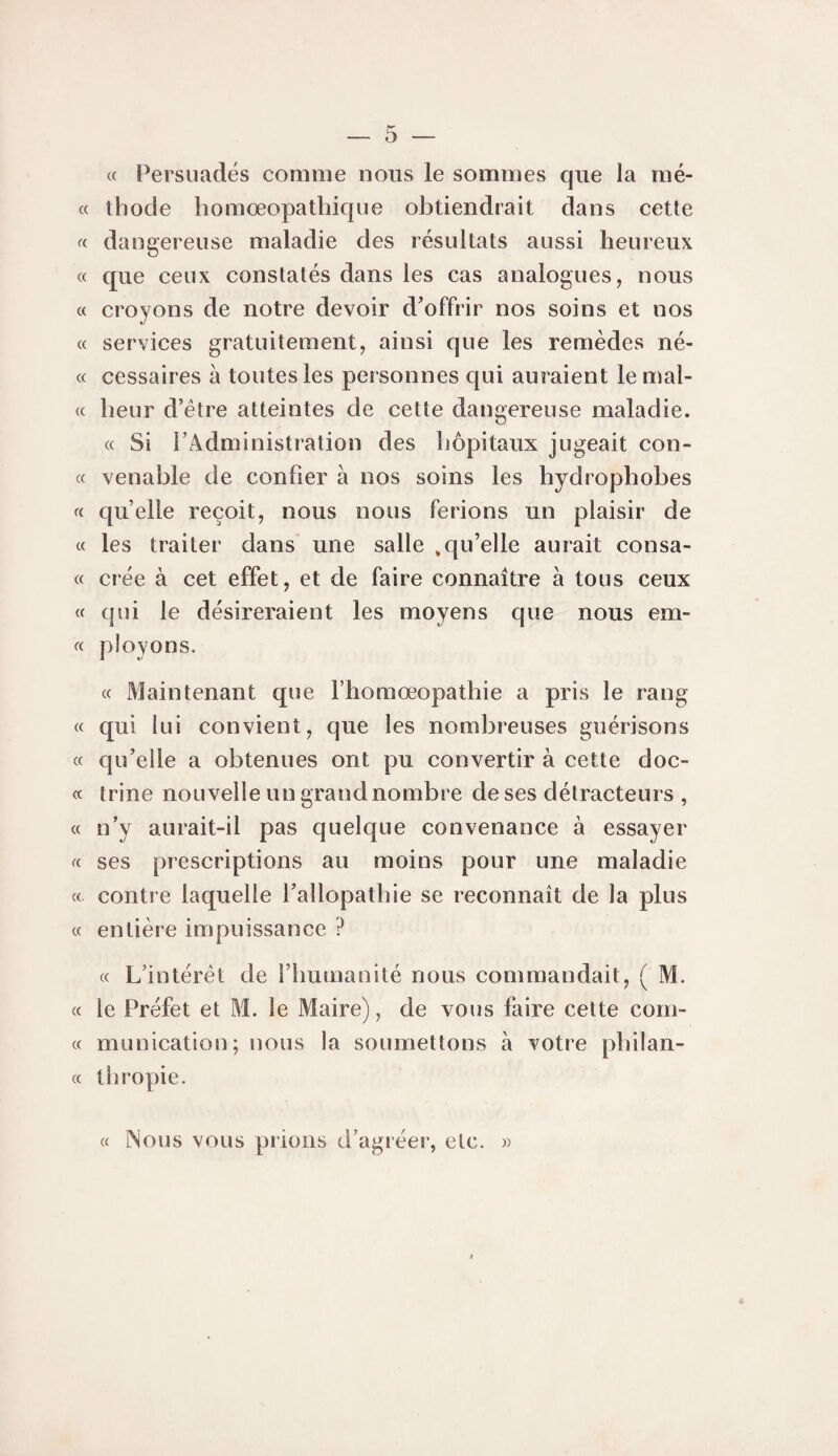 c( Persuadés comme nous le sommes que la mé- c( thocle homœopathique obtiendrait dans cette « dangereuse maladie des résultats aussi heureux « que ceux constatés dans les cas analogues, nous « croyons de notre devoir d'offrir nos soins et nos (c services gratuitement, ainsi que les remèdes né- « cessaires à toutes les personnes qui auraient le mal- (c heur d’étre atteintes de cette dangereuse maladie. « Si rAdministration des hôpitaux jugeait con- « venable de confier à nos soins les hydrophobes « quelle reçoit, nous nous ferions un plaisir de « les traiter dans une salle ,qu’elle aurait consa- « crée à cet effet, et de faire connaître à tous ceux « qui le désireraient les moyens que nous em- « ployons. « Maintenant que l’homoeopathie a pris le rang « qui lui convient, que les nombreuses guérisons cc qu’elle a obtenues ont pu convertir à cette doc- « trine nouvelle un grand nombre de ses détracteurs , « n’y aurait-il pas quelque convenance à essayer fc ses prescriptions au moins pour une maladie « contre laquelle l’allopathie se reconnaît de la plus « entière impuissance ? « L’intérêt de l’humanité nous commandait, ( M. cc le Préfet et M. le Maire), de vous faire cette coin¬ ce munication; nous la soumettons à votre philan- cc tbropie. cc Nous vous prions d’agréer, etc. »