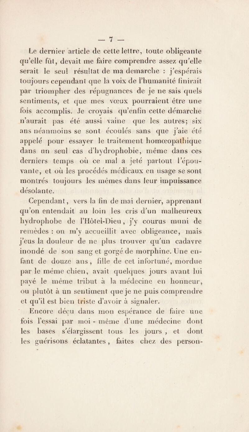 Le dernier article de celte leltre, toute obli^eanle qu’elle fut, devait me faire comprendre assez qu’elle serait le seul résultat de ma démarché : j’espérais toujours cependant que la voix de l’humanité finirait par triompher des répugnances de je ne sais quels sentiments, et que mes vœux pourraient être une fois accomplis. Je croyais qu’enfin cette démarche n’aurait pas été aussi vaine que les autres; six ans néanmoins se sont écoulés sans que j’aie été appelé pour essayer le traitement hornœopathique dans un seul cas d’hydrophobie, même dans ces derniers temps où ce ma! a jeté partout l’épou¬ vante, et où les procédés médicaux en usage se sont montrés toujours les mêmes dans leur impuissance désolante. Cependant, vers la fin de mai dernier, apprenant qu’on entendait au loin les cris d’un malheureux hydrophobe de l’Hôtel-Dieu, j’y courus muni de remèdes : on m’y accueillit avec obligeance, mais j’eus la douleur de ne plus trouver qu’un cadavre inondé de son sang et gorgé de morphine. Une en¬ fant de douze ans , fille de cet infortuné, mordue par le même chien, avait quelques jours avant lui payé le même tribut à la médecine en honneui', ou plutôt à un sentiment que je ne puis comprendre et qu’il est bien triste d’avoir à signaler. Encore déçu dans mon espérance de faire une fois fessai par moi - même d’une médecine dont les bases s’élargissent tous les jours , et dont les guérisons éclatantes, faites chez des person-