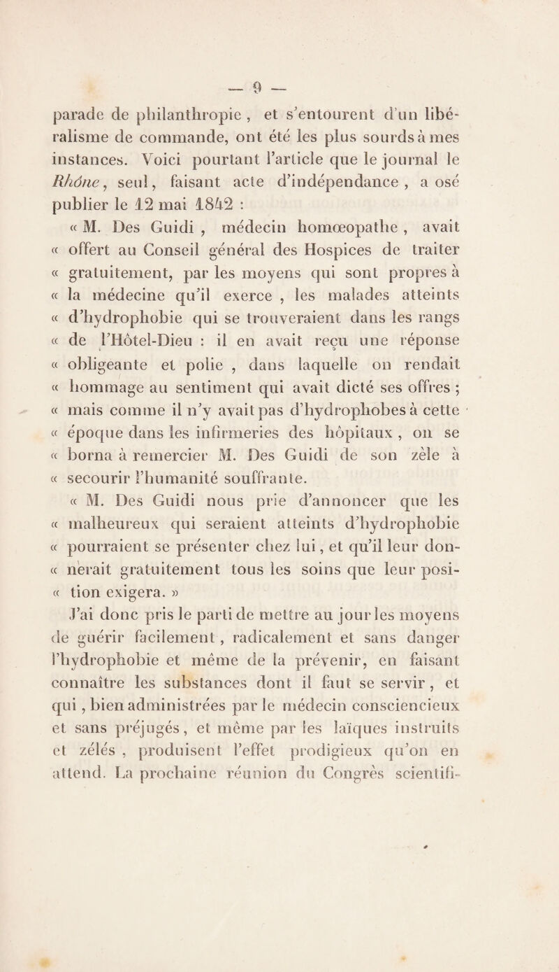parade de philanthropie , et s'entourent d’un libé¬ ralisme de commande, ont été les plus sourds à mes instances. Voici pourtant l’article que le journal le Rhône ^ seul, faisant acte d’indépendance, a osé publier le 12 mai 1842 : « M. Des Guidi , médecin homœopathe , avait « offert au Conseil général des Hospices de traiter « gratuitement, par les moyens qui sont propres à « la médecine qu’il exerce , les malades atteints « d’hydrophobie qui se trouveraient dans les rangs cc de rHôtel-Dieu : il en avait reçu une réponse k t> i « obligeante et polie , dans laquelle on rendait c< hommage au sentiment qui avait dicté ses offres ; « mais comme il n’y avait pas d’hydrophobes à cette cc époque dans les infirmeries des hôpitaux , on se « borna à remercier M. Des Guidi de son zèle à cc secourir l’humanité souffrante. cc M. Des Guidi nous prie d’annoncer que les cc malheureux qui seraient atteints d’hydrophobie cc pourraient se présenter chez lui, et qu’il leur dou¬ ce nérait gratuitement tous les soins que leur posi- cc tion exigera. » ,1’ai donc pris le parti de mettre au jour les moyens de guérir facilement, radicalement et sans danger l’hydrophobie et meme de la prévenir, en faisant connaître les substances dont il faut se servir, et qui, bien administrées parle médecin consciencieux et sans préjugés, et même par les laïques instruits et zélés , produisent l’effet prodigieux qu’on en attend. La prochaine réunion du Congrès scientifi-