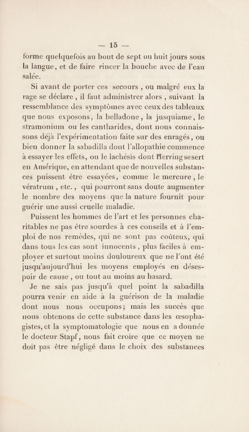 forme quelquefois au bout de sept ou huit jours sous la langue, et de faire rincer la bouche avec de Teau salée. Si avant de porter ces secours , ou malgré eux la rage se déclare , il faut administrer alors , suivant la ressemblance des symptômes avec ceux des tableaux que nous exposons, la belladone, la jusquiame, le stramonium ou les cantharides, dont nous connais¬ sons déjà Texpérimentation faite sur des enragés, ou bien donner la sabadilîa dont hallopathie commence à essayer les effets, ou le lachésis dont Herringsesert en Amérique, en attendant que de nouvelles substan¬ ces puissent être essayées, comme le mercure , le vératrum , etc., qui pourront sans doute augmenter le nombre des moyens que la nature fournit pour guérir une aussi cruelle maladie. Puissent les hommes de Part et les personnes cha¬ ritables ne pas être sourdes à ces conseils et à rem¬ ploi de nos remèdes, qui ne sont pas coûteux, qui dans tous les cas sont innocents , plus faciles à em¬ ployer et surtout moins douloureux que ne Pont été jusqu'aujourd’hui les moyens employés en déses¬ poir de cause , ou tout au moins au hasard. Je ne sais pas jusqu’à quel point la sabadilîa pourra venir en aide à la guérison de la maladie dont nous nous occupons ; mais les succès que nous obtenons de cette substance dans les œsopha- gistes,etla symptomatologie que nous en adonnée le docteur Stapf, nous fait croire que ce moyen ne doit pas être négligé dans le choix des substances