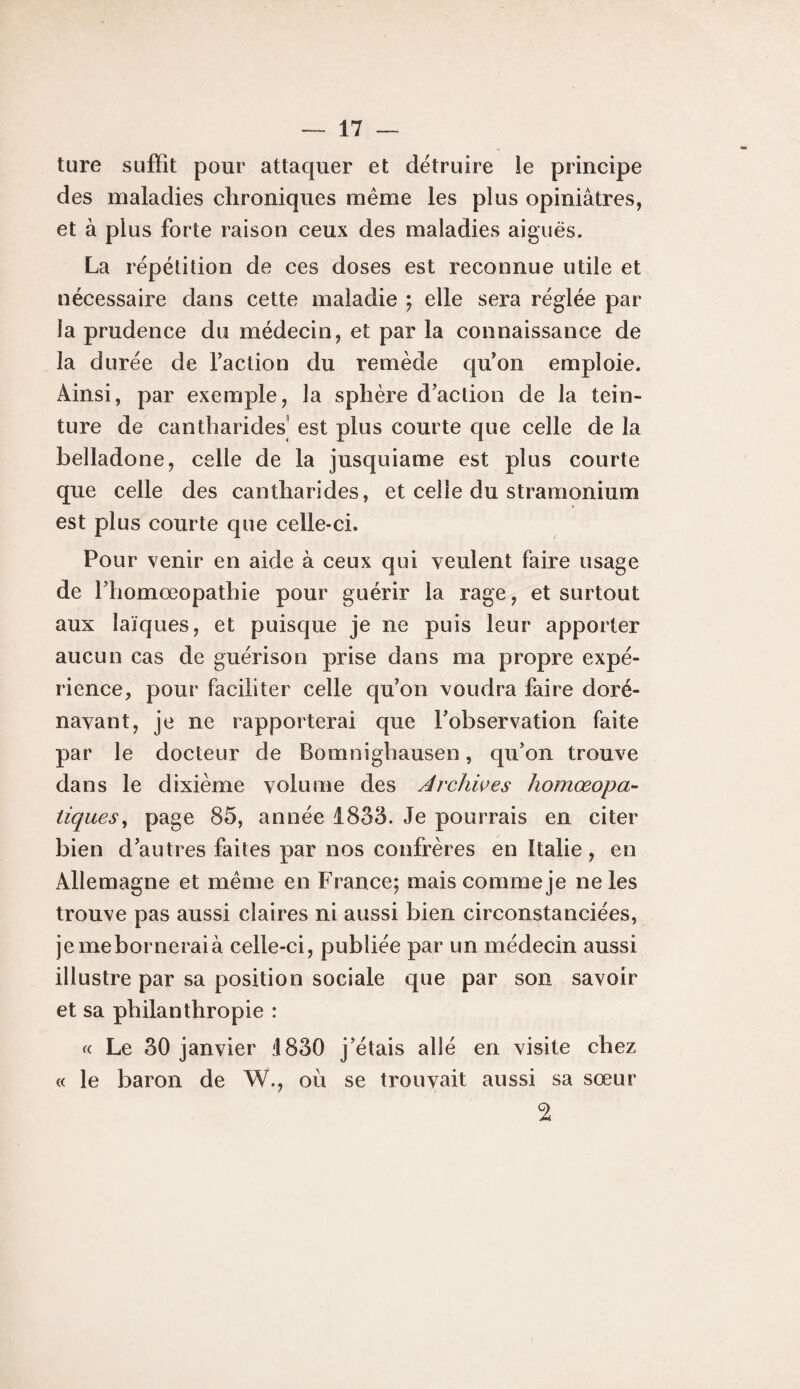 ture suffît pour attaquer et détruire îe principe des maladies chroniques meme les plus opiniâtres, et à plus forte raison ceux des maladies aiguës. La répétition de ces doses est reconnue utile et nécessaire dans cette maladie ; elle sera réglée par¬ la prudence du médecin, et par la connaissance de la durée de faction du remède qu'on emploie. Ainsi, par exemple, la sphère d’action de la tein¬ ture de cantharides est plus courte que celle de la belladone, celle de la jusquiame est plus courte que celle des cantharides, et celle du stramonium est plus courte que celle-ci. Pour venir en aide à ceux qui veulent faire usage de l’homœopathie pour guérir la rage, et surtout aux laïques, et puisque je ne puis leur apporter aucun cas de guérison prise dans ma propre expé¬ rience, pour faciliter celle qu’on voudra faire doré¬ navant, je ne rapporterai que l’observation faite par le docteur de Bomnighausen, qu’on trouve dans le dixième volume des Archwes homœopa- tiques^ 85, année 1833. Je pourrais en citer bien d’autres faites par nos confrères en Italie, en Allemagne et meme en France; mais comme je ne les trouve pas aussi claires ni aussi bien circonstanciées, jemeborneraià celle-ci, publiée par un médecin aussi illustre par sa position sociale que par son savoir et sa philanthropie : «. Le 30 janvier d830 j’étais allé en visite chez (( le baron de W., où se trouvait aussi sa sœur 2