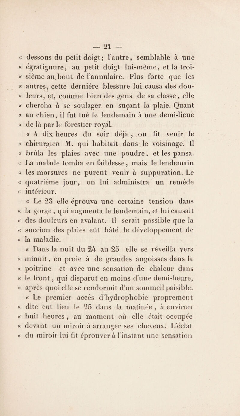(c dessous du petit doigt; l’autre, semblable à une « ëgratignure, au petit doigt lui-même, et la troi- « sième au.bout de l’annulaire. Plus forte que les « autres, cette dernière blessure lui causa des dou- « leurs, et, comme bien des gens de sa classe , elle « chercha à se soulager en suçant la plaie. Quant « au chien, il fut tué le lendemain à une demi-lieue « de là par le forestier royal. « A dix heures du soir déjà , on fît venir le « chirurgien M. qui habitait dans le voisinage. Il « brûla les plaies avec une poudre, et les pansa. « La malade tomba en faiblesse, mais le lendemain « les morsures ne purent venir à suppuration. Le « quatrième jour, on lui administra un remède (c intérieur. « Le 23 elle éprouva une certaine tension dans « la gorge , qui augmenta le lendemain, et lui causait (( des douleurs en avalant. Il serait possible que la « succion des plaies eût hâté le développement de « la maladie. a Dans la nuit du au 25 elle se réveilla vers c( minuit, en proie à de grandes angoisses dans la cc poitrine et avec une sensation de chaleur dans « le front, qui disparut en moins d’une demi-heure, après quoi elle se rendormit d’un sommeil paisible, a Le premier accès d’hydrophobie proprement « dite eut lieu le 25 dans la matinée , à environ « huit heures , au moment où elle était occupée (c devant un miroir à arranger ses cheveux. L’éclat « du miroir lui fit éprouver à l’instant une sensation
