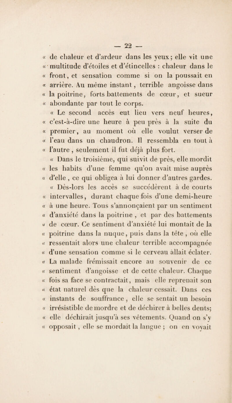 « de chaleur et d’ardeur dans les yeux; elle vit une « multitude d’étoiles et d’étincelles : chaleur dans le « front, et sensation comme si on la poussait en « arrière. Au même instant, terrible angoisse dans « la poitrine, forts battements de cœur, et sueur « abondante par tout le corps. « Le second accès eut lieu vers neuf heures, « c’est-à-dire une heure à peu près à la suite du « premier, au moment où elle voulut verser de « l’eau dans un chaudron. Il ressembla en tout à « l’autre , seulement il fut déjà plus fort. « Dans le troisième, qui suivit de près, elle mordit « les habits d’une femme qu’on avait mise auprès « d’elle , ce qui obligea à lui donner d’autres gardes. « Dès-lors les accès se succédèrent à de courts « intervalles, durant chaque fois d’une demi-heure « à une heure. Tous s’annoncaient par un sentiment « d’anxiété dans la poitrine , et par des battements U de cœur. Ce sentiment d’anxiété lui montait de la « poitrine dans la nuque, puis dans la tète , où elle « ressentait alors une chaleur terrible accompagnée « d’une sensation comme si le cerveau allait éclater. « La malade frémissait encore au souvenir de ce « sentiment d’angoisse et de cette chaleur. Chaque « fois sa face se contractait, mais elle reprenait son « état naturel dès que la chaleur cessait. Dans ces « instants de souffrance , elle se sentait un besoin « irrésistible démordre et de déchirer à belles dents; « elle déchirait jusqu’à ses vêtements. Quand on s’y « opposait , elle se mordait la langue ; on en voyait