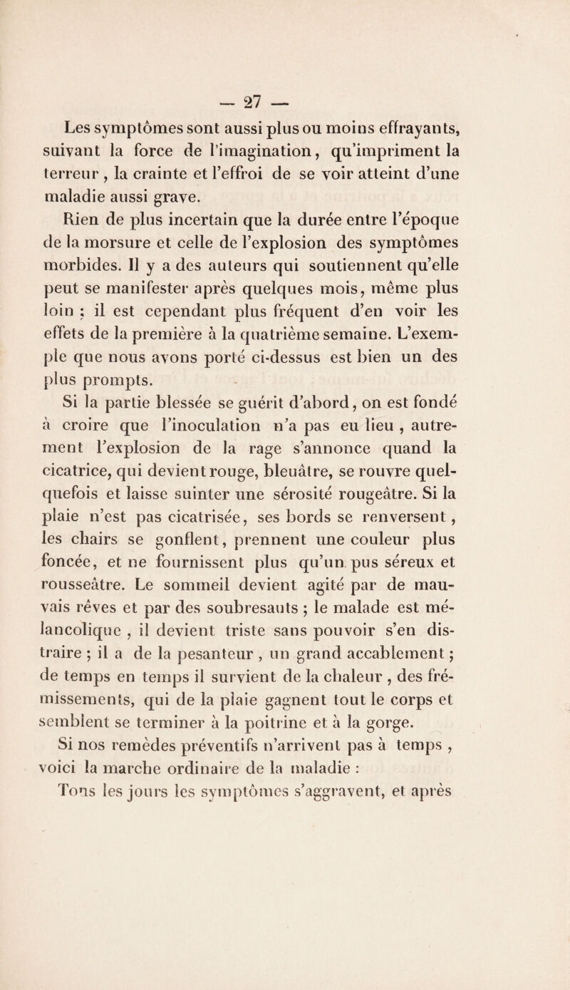 Les symptômes sont aussi plus ou moins effrayants, suivant la force de l’imagination, qu’impriment la terreur , la crainte et Teffroi de se voir atteint d’une maladie aussi grave. Rien de plus incertain que la durée entre l’époque de la morsure et celle de l’explosion des symptômes morbides. Il y a des auteurs qui soutiennent qu’elle peut se manifester après quelques mois, même plus loin ; il est cependant plus fréquent d’en voir les effets de la première à la quatrième semaine. L’exem¬ ple que nous avons porté ci-dessus est bien un des plus prompts. Si la partie blessée se guérit d’abord, on est fondé à croire que l’inoculation n’a pas eu lieu , autre¬ ment l’explosion de la rage s’annonce quand la cicatrice, qui devient rouge, bleuâtre, se rouvre quel¬ quefois et laisse suinter une sérosité rougeâtre. Si la plaie n’est pas cicatrisée, ses bords se renversent, les chairs se gonflent, prennent une couleur plus foncée, et ne fournissent plus qu’un pus séreux et rousseâtre. Le sommeil devient agité par de mau¬ vais rêves et par des soubresauts ; le malade est mé¬ lancolique , il devient triste sans pouvoir s’en dis¬ traire ; il a de la pesanteur , un grand accablement ; de temps en temps il survient de la chaleur , des fré¬ missements, qui de la plaie gagnent tout le corps et semblent se terminer à la poitrine et â la gorge. Si nos remèdes préventifs n’arrivent pas à temps , voici la marche ordinaire de la maladie : Tous les jours les symptômes s’aggravent, et après