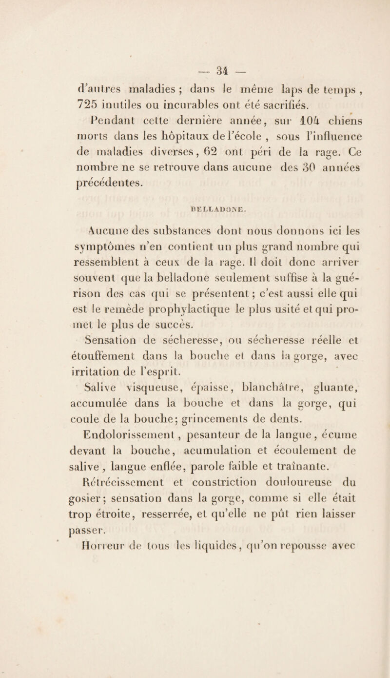 craiilres maladies ; dans le meme laps de temps , 725 inutiles ou incurables ont été sacrifiés. 0 l^endant cette dernière année, sui‘ 104 chiens morts dans les hôpitaux deFécole , sous l’influence de maladies diverses, 62 ont péri de la rage. Ce nombre ne se retrouve dans aucune des 30 années précédentes. BELLADOrSE. Aucune des substances dont nous donnons ici les symptômes n’en contient un plus grand nombre qui ressemblent à ceux de la rage. Il doit donc arriver souvent que la belladone seulement suffise à la gué¬ rison des cas qui se présentent ; c’est aussi elle qui est le remède propb^dactique le plus usité et qui pro¬ met le plus de succès. Sensation de sécheresse, ou sécheresse réelle et étouffement dans la bouche et dans la gorge, avec irritation de l’esprit. Salive visqueuse, éjiaisse, blanchâtre, gluante, accumulée dans la bouche et dans la gorge, qui coule de la bouche; grincements de dents. Endolorissement, pesanteur de la langue, écume devant la bouche, acumulation et écoulement de salive, langue enflée, parole faible et traînante. Rétrécissement et constriction douloureuse du gosier; sensation dans la gorge, comme si elle était trop étroite, resserrée, et qu’elle ne pût rien laisser passeï’. Horreur de tous les liquides, qu’on repousse avec