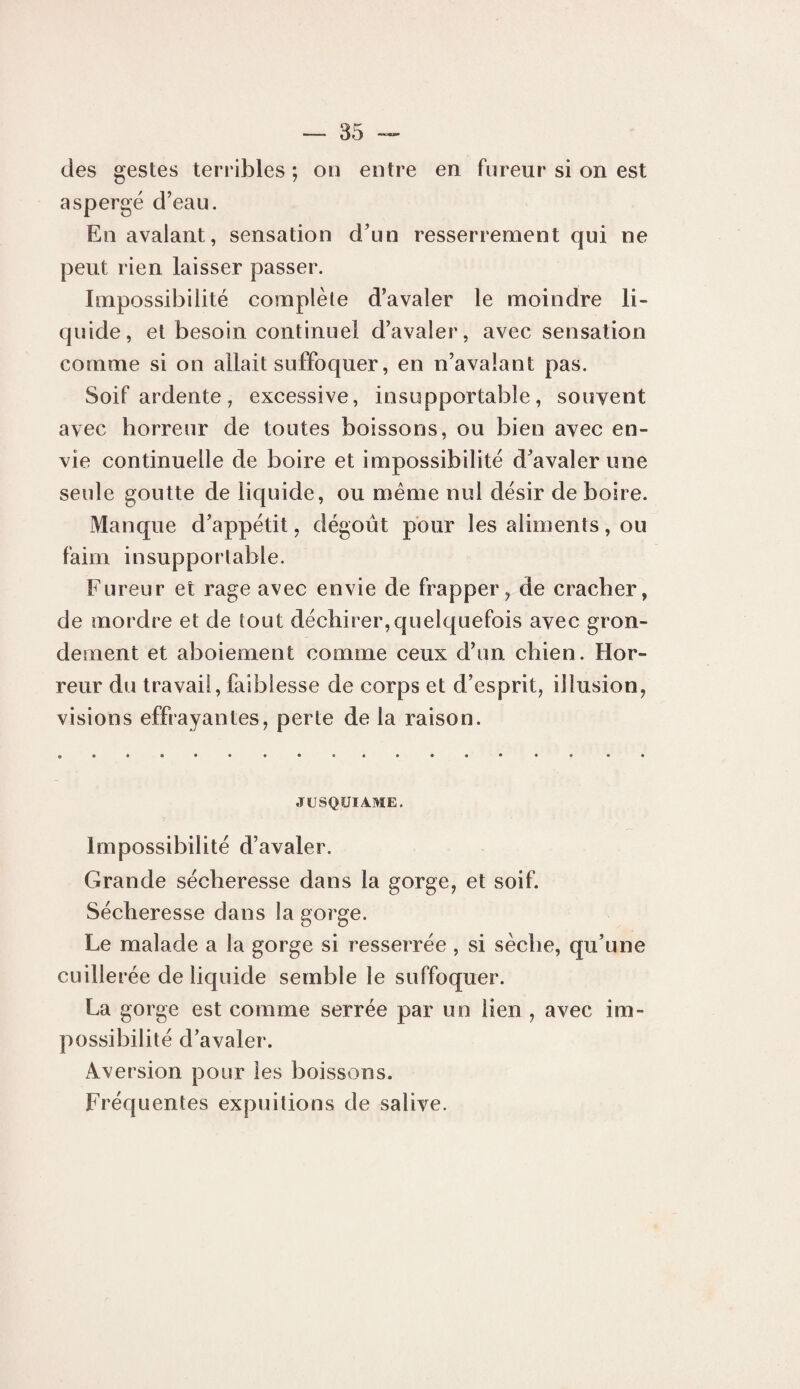 des gestes terribles ; on entre en fureur si on est aspergé d’eau. En avalant, sensation d’un resserrement qui ne peut rien laisser passer. Impossibilité complèle d’avaler le moindre li¬ quide, et besoin continuel d’avaler, avec sensation comme si on allait suffoquer, en n’avalant pas. Soif ardente, excessive, insupportable, souvent avec horreur de toutes boissons, ou bien avec en¬ vie continuelle de boire et impossibilité d’avaler une seule goutte de licjuide, ou même nul désir de boire. Manque d’appétit, dégoût pour les aliments, ou faim insupportable. Fureur et rage avec envie de frapper^ de cracher, de mordre et de tout déchirer,quelquefois avec gron¬ dement et aboiement comme ceux d’un chien. Hor¬ reur du travail, faiblesse de corps et d’esprit, illusion, visions effrayantes, perte de la raison. JCSQUIAME, Impossibilité d’avaler. Grande sécheresse dans la gorge, et soif. Sécheresse dans la gorge. Le malade a la gorge si resserrée , si sèche, qu’une cuillerée de liquide semble le suffoquer. La gorge est comme serrée par un lien , avec im¬ possibilité d’avaler. Aversion pour les boissons. Fréquentes expuitions de salive.