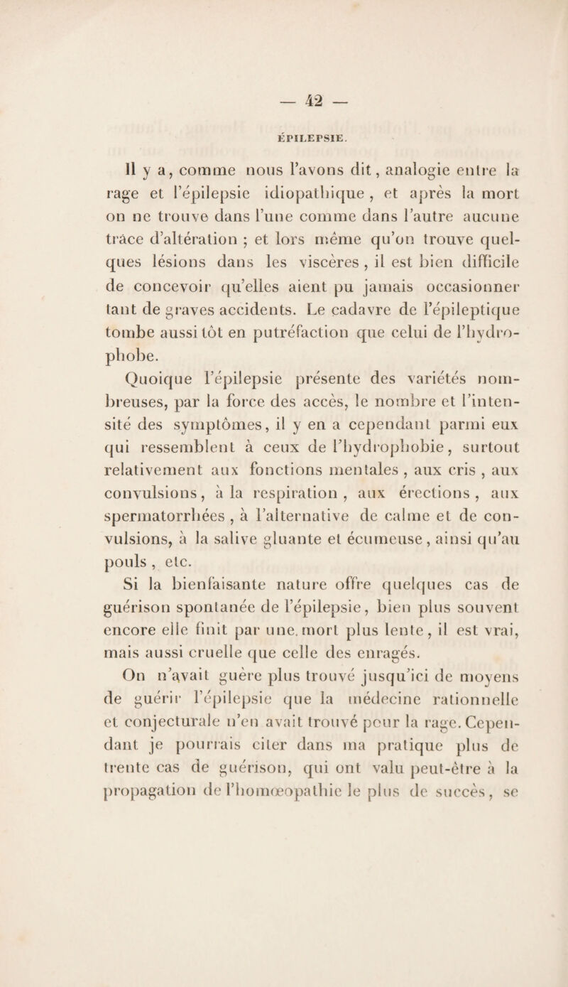 ÉPILEPSIE. Il y a, comme nous l’avons dit, analogie entre la rage et l’épilepsie idiopathique , et après la mort on ne trouve dans l’une comme dans l’autre aucune trace d’altération ; et lors meme qu’on trouve quel¬ ques lésions dans les viscères , il est bien difïicile de concevoir qu’elles aient pu jamais occasionnel’ tant de graves accidents. Le cadavre de l’épileptique tombe aussitôt en putréfaction que celui de l’hydro- phobe. Quoique l’épilepsie présente des variétés nom¬ breuses, par la force des accès, le nombre et l’inten¬ sité des symptômes, il y en a cependant parmi eux qui ressemblent à ceux de l’hydropbobie, surtout relativement aux fonctions mentales , aux cris , aux convulsions, à la respiration, aux érections, aux spermatorrbées , à l’alternative de calme et de con¬ vulsions, à la salive gluante et écumeuse, ainsi qu’au pouls , etc. Si la bien faisante nature offre quelques cas de guérison spontanée de l’épilepsie, bien plus souvent encore elle finit par une. mort plus lente, il est vrai, mais aussi cruelle que celle des enragés. On n’avait guère plus trouvé jusqu’ici de njoyens de guérii* l’épilepsie que la médecine l'alionnelle et conjecturale n’en avait trouvé pour la rage. Cepen¬ dant je pourrais citer dans ma pratique plus de li’entc cas de guérison, qui ont valu peut-être à la |)ropagation de l’bomœopatbie le plus de succès, se