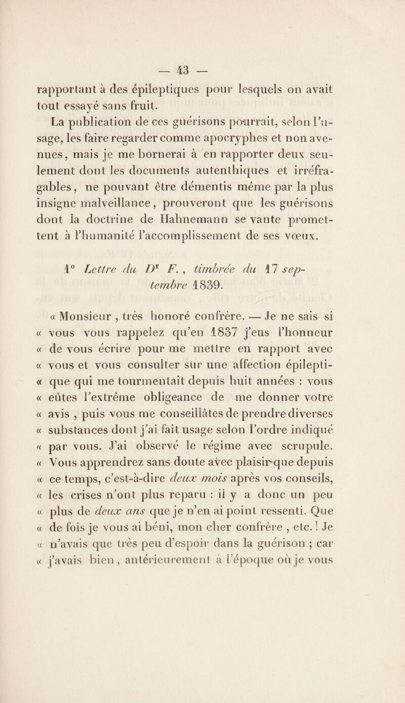 rapportant à des épileptiques pour lesquels on avait tout essayé sans fruit. La publication de ces guérisons pouiTvait, selon Fu- sage, les faire regarder comme apocryphes et non ave¬ nues, mais je me bornerai à en rapporter deux seu¬ lement dont les documents autenthiques et irréfra¬ gables, ne pouvant être démentis meme par la plus insigne malveillance, prouveront que les guérisons dont la doctrine de Habnemann se vante promet¬ tent à l’humanité l’accomplissement de ses vœux. Lettre du ly F. , timbrée du il sep¬ tembre 1859. « Monsieur , très honoré confrère. — Je ne sais si « vous vous rappelez qu’en 1837 j’eus l’honneur « de vous écrire pour me mettre en rapport avec « vous et vous consulter sur une affection épilepti- « que qui me tourmentait depuis huit années : vous « eûtes l’extrême obligeance de me donner votre « avis , puis vous me conseillâtes de prendre diverses « substances dont j’ai fait usage selon l’ordre indiqué par vous. J’ai observé le régime avec scrupule. « Vous apprendrez sans doute avec plaisir que depuis c( ce temps, c’est-à-dire deux mois après vos conseils, cc les crises n’ont plus reparu : il y a donc un peu (c plus de deux ans que je n’en ai point ressenti. Que « de fois je vous ai béni, mon cher confrère , etc. ! Je « n’avais que très peu d’espoir dans la guérison ; car « j’avais bien, antérieurement à l’époque oiije vous