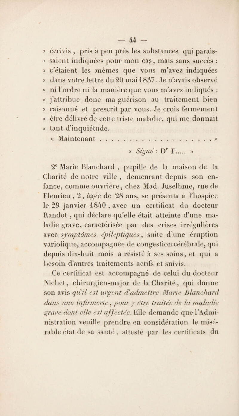 c< écrivis , pris à peu près les substances qui parais- « saient indiquées pour mon cas, mais sans succès : « c'étaient les mêmes que vous m'avez indiquées « dans votre lettre du 20 mai 1837. Je n’avais observé ni l'ordre ni la manière que vous m'avez indiqués : cc j’attribue donc ma guérison au traitement bien « raisonné et prescrit par vous. Je crois fermement « être délivré de cette triste maladie, qui me donnait « tant d’inquiétude. « Maintenant.» « Signé : 1/ F. » 2° Marie Blanchard , pupille de la maison de la Cbarilé de notre ville , demeurant depuis son en¬ fance, comme ouvrière, chez Mad. Juselhme, rue de Fleurieu , 2, âgée de 28 ans, se présenta à l’iiospice le 29 janvier 18â0 , avec un certificat du docteur Baudot , qui déclare qu'elle était atteinte d’une ma¬ ladie grave, caractérisée par des crises irrégulières di\eQ, symptômes épileptiques^ suite d’une éruption variolique, accompagnée de congestion cérébrale, qui depuis dix-huit mois a résisté à ses soins, et qui a besoin d’autres traitements actifs et suivis. Ce certificat est accompagné de celui du docteur [Nicbet, chirurgien-major de la Charité, qui donne son avis quil est urgent (fadmettre Marie Blanchard dans une infirmerie , pour y être traitée de la maladie grave dont elle est affectée. Elle demande que l’Admi- nislralion veuille prendre en considération le misé¬ rable étal de sa santé, attesté par les certificats du