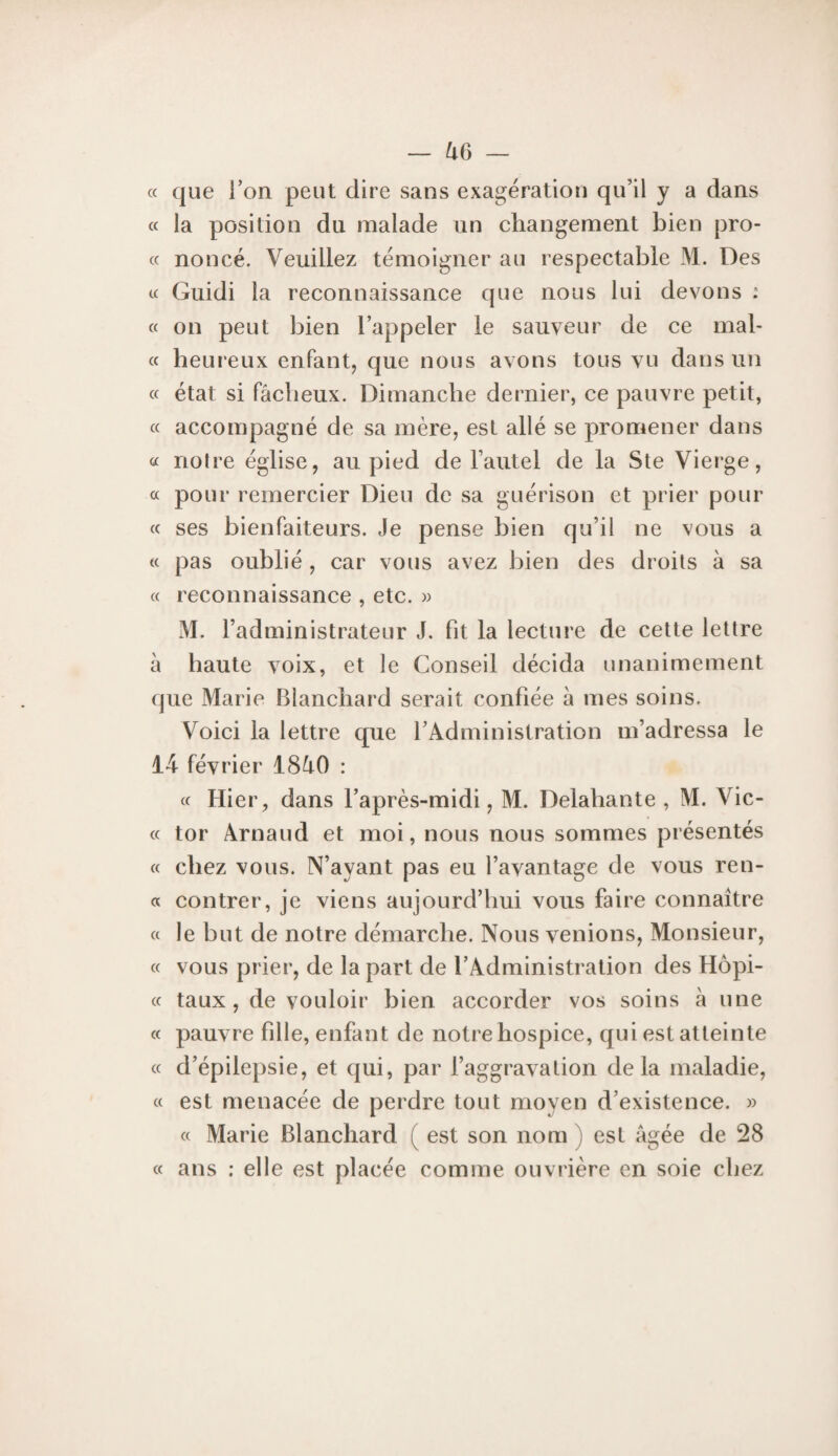 cc que Ton peut dire sans exagération qu’il y a dans « la position du malade un changement bien pro- c( nonce. Veuillez témoigner au respectable M. Des « Guidi la reconnaissance que nous lui devons : « on peut bien l’appeler le sauveur de ce mal- « heureux enfantj que nous avons tous vu dans un « état si fâcheux. Dimanche dernier, ce pauvre petit, c( accompagné de sa mère, est allé se promener dans a notre église, au pied de l’autel de la Ste Vierge, a pour remercier Dieu de sa guérison et prier pour (c ses bienfaiteurs. Je pense bien qu’il ne vous a (■<■ pas oublié , car vous avez bien des droits à sa « reconnaissance , etc. w M. l’administrateur J. fit la lecture de cette lettre à haute voix, et le Conseil décida unanimement que Marie Blanchard serait confiée à mes soins. Voici la lettre que l’Administration m’adressa le 14 février iSâO : « Hier, dans l’après-midi, M. Delahante , M. Vic- « tor Arnaud et moi, nous nous sommes présentés « chez vous. N’ayant pas eu l’avantage de vous ren- « contrer, je viens aujourd’hui vous faire connaître « le but de notre démarche. Nous venions. Monsieur, « vous prier, de la part de l’Administration des Hopi- « taux, de vouloir bien accorder vos soins à une a pauvre fille, enfant de notre hospice, qui est atteinte « d’épilepsie, et qui, par l’aggravalion delà maladie, « est menacée de perdre tout moyen d’existence. » « Marie Blanchard ( est son nom ) est âgée de 28 « ans : elle est placée comme ouvrière en soie chez