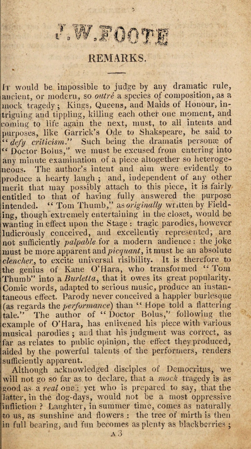 REMARKS. It would be impossible to judge by any dramatic rule, ancient, or modern, so oiltre a species of composition, as a mock tragedy ; Kings, Queens, and Maids of Honour, in¬ triguing and tippling, killing each other one moment, and coming to life again the next, must, to all intents and purposes, like Garrick’s Ode to Shakspeare, be said to defy criticism” Such being the dramatis personae of “ Doctor Bolus,” we must be excused from entering into any minute examination of a piece altogether so heteroge¬ neous. The author’s intent and aim were evidently to produce a hearty laugh ; and, independent of any other merit that may possibly attach to this piece, it is fairly entitled to that of having fully answered the purpose intended. “ Tom Thumb,” •&,<, originally written by Field¬ ing, though'’extremely entertaining in the closet, would be wanting in effect upon the Stage : tragic parodies, however ludicrously conceived, and excellently represented, are not sufficiently palpable for a modern audience: the joke must be more apparent and picquant, it must be an absolute clencher, to excite universal risibility. It is therefore to the genius of Kane O’Hara, who transformed “ Tom Thumb” into ?iBurletta^ that it owes its great popularity. Comic words, adapted to serious music, produce an instan¬ taneous effect. Parody never conceived a happier burlesque (as regards performance) than “ Hope told a flattering tale.” The author of “ Doctor Bolus,” following the example of O’Hara, has enlivened his piece with various musical parodies ; and that his judgment was correct, as far as relates to public opinion, the effect they produced, aided by the powerful talents of the performers, renders sufficiently apparent. Although acknowledged disciples of Democritus, we will not go so far as, to declare, that a mock tragedy is as good as. a real one : yet who is prepared to say, that the latter, in the dog-days, would not be a most oppressive infliction ? Laughter, in summer time, comes as naturally to us, as sunshine and flowers ; the tree of mirth is then in full bearing, and fun becomes as plenty as blackberries ; A 3