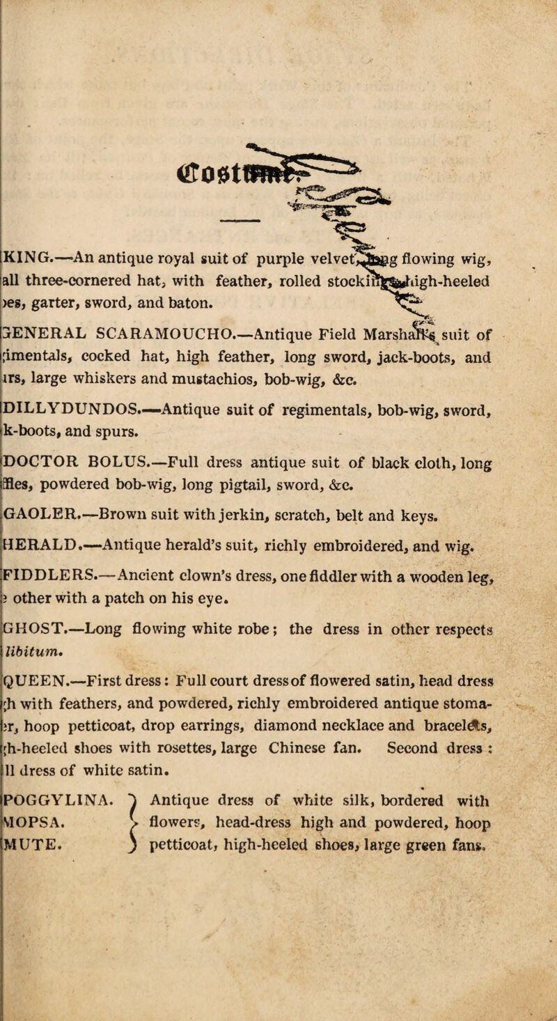 g flowing wig, iigh-heeled KING.—An antique royal suit of purple velvety, all three-cornered hat, with feather, rolled stockil yes, garter, sword, and baton. GENERAL SCARAMOUCHO.—Antique Field Marshj^^ suit of .dmentals, cocked hat, high feather, long sword, jack-boots, and irs, large whiskers and mustachios, bob-wig, &c. <2tO0t DILLYDUNDOS.—Antique suit of regimentals, bob-wig, sword, k-boots, and spurs. DOCTOR BOLUS.—Full dress antique suit of black cloth, long Hes, powdered bob-wig, long pigtail, sword, &c. GAOLER.—Brown suit with jerkin, scratch, belt and keys. HERALD.—Antique herald’s suit, richly embroidered, and wig. FIDDLERS.—Ancient clown’s dress, one fiddler with a wooden leg, 3 other with a patch on his eye. GHOST.—Long flowing white robe; the dress in other respects libitum. QUEEN.—First dress: Full court dress of flowered satin, head dress ;h with feathers, and powdered, richly embroidered antique stoma- 3r, hoop petticoat, drop earrings, diamond necklace and bracel^s, [h-heeled shoes with rosettes, large Chinese fan. Second dress : 11 dress of white satin. POGGYLINA. Antique dress of white silk, bordered with MOPSA. V flowers, head-dress high and powdered, hoop MUTE. 3 petticoat, high-heeled shoes, large green fans.