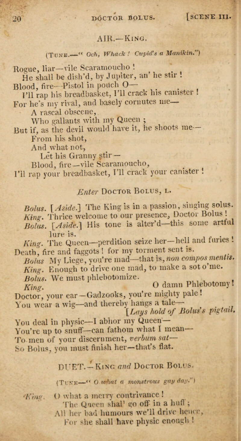 AIR.—King. (Tune.—“ Och, Whack / Cupid's a Manikin.”) Rogue, liar—vile Scaramoucho 1 He shall be dish’d, by Juviter, an’ he stir ! Blood, fire—Pistol in pouch O— I’ll rap his breadbasket, I’ll crack his canister ! For he's my rival, and basely cornutes me A rascal obscene, Wlio gallants with my Queen ; But if, as the devil would have it, he shoots me From his shot. And what not, Let his Granny ^tir — Blood, fire—vile Scaramoucho, I’ll rap your breadbasket. I’ll crack your canistei ! Enter Doctor Bolus, l. Bolus. {Aside.'] The King is in a passion, singing solus. King. Thrice welcome to our presence, Doctor Bolus . Bolus. {Aside.] His tone is alter’d—this some artful lure is. , ,, w • t King. ’Fhe Queen—perdition seize her—hell and tunes . Death, fire and faggots ! for my torment sent is. Bolus My Liege, you’re mad—that is, non comjws mentis. King. Enough to drive one mad, to make a soto’me. Bolus. We must iihlebotomize. O damn Phlebotomy! Doctor, your ear —Gadzooks, you’re mighty pale! You wear a wig—and thereby hangs a tale— {Lays hold of Bolus's pigtail. You deal in physic—I abhor my Queen— You’re up to snuff—can fathom what I mean To men of your discernment, verhumsat— So Bolus, you must finish her—that’s flat. y)l^'P/I\_lKiNG and Doctor Bolus. (Ti n'E—“ O udint a monstrous gap dap.') '’King. () what a mcriT contrivance ! The Queen shaP go off in a huff; All her bad humours we’ll drive hence. For she shall have physic enough !