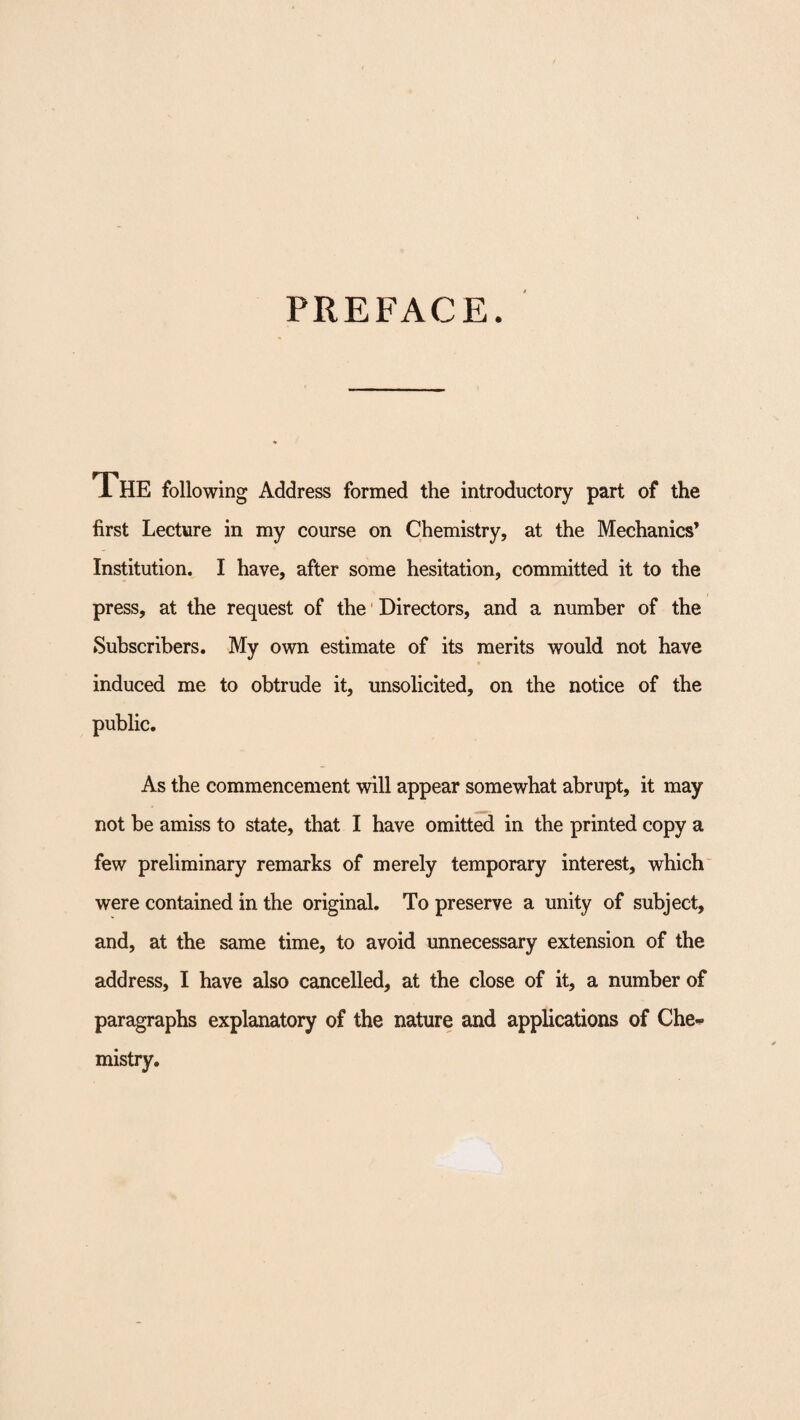 PREFACE 1 HE following Address formed the introductory part of the first Lecture in my course on Chemistry, at the Mechanics* Institution. I have, after some hesitation, committed it to the press, at the request of the Directors, and a number of the Subscribers. My own estimate of its merits would not have induced me to obtrude it, unsolicited, on the notice of the public. As the commencement will appear somewhat abrupt, it may not be amiss to state, that I have omitted in the printed copy a few preliminary remarks of merely temporary interest, which were contained in the original. To preserve a unity of subject, and, at the same time, to avoid unnecessary extension of the address, I have also cancelled, at the close of it, a number of paragraphs explanatory of the nature and applications of Che¬ mistry.