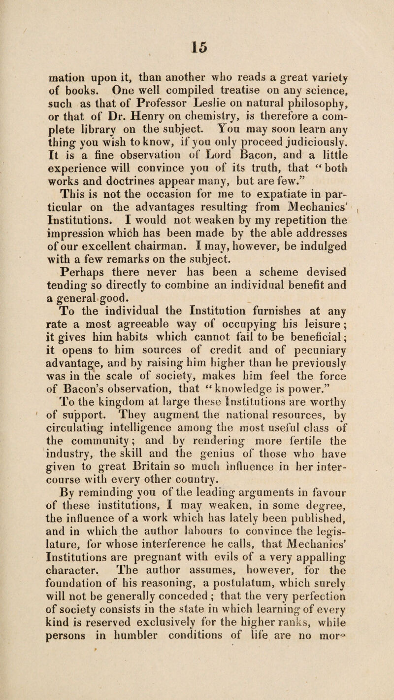 mation upon it, than another who reads a great variety of books. One well compiled treatise on any science, such as that of Professor Leslie on natural philosophy, or that of Dr. Henry on chemistry, is therefore a com¬ plete library on the subject. You may soon learn any thing you wish to know, if you only proceed judiciously. It is a fine observation of Lord Bacon, and a little experience will convince you of its truth, that  both works and doctrines appear many, but are few.” This is not the occasion for me to expatiate in par¬ ticular on the advantages resulting from Mechanics' , Institutions. I would not weaken by my repetition the impression which has been made by the able addresses of our excellent chairman. I may, however, be indulged with a few remarks on the subject. Perhaps there never has been a scheme devised tending so directly to combine an individual benefit and a general good. To the individual the Institution furnishes at any rate a most agreeable way of occupying his leisure; it gives him habits which cannot fail to be beneficial; it opens to him sources of credit and of pecuniary advantage, and by raising him higher than he previously was in the scale of society, makes him feel the force of Bacon’s observation, that “ knowledge is power.” To the kingdom at large these Institutions are worthy of support. They augment the national resources, by circulating intelligence among the most useful class of the community; and by rendering more fertile the industry, the skill and the genius of those who have given to great Britain so much influence in her inter¬ course with every other country. By reminding you of the leading arguments in favour of these institutions, I may weaken, in some degree, the influence of a work which has lately been published, and in which the author labours to convince the legis¬ lature, for whose interference he calls, that Mechanics’ Institutions are pregnant with evils of a very appalling character. The author assumes, however, for the foundation of his reasoning, a postulatum, which surely will not be generally conceded ; that the very perfection of society consists in the state in which learning of every kind is reserved exclusively for the higher ranks, while persons in humbler conditions of life are no mor°