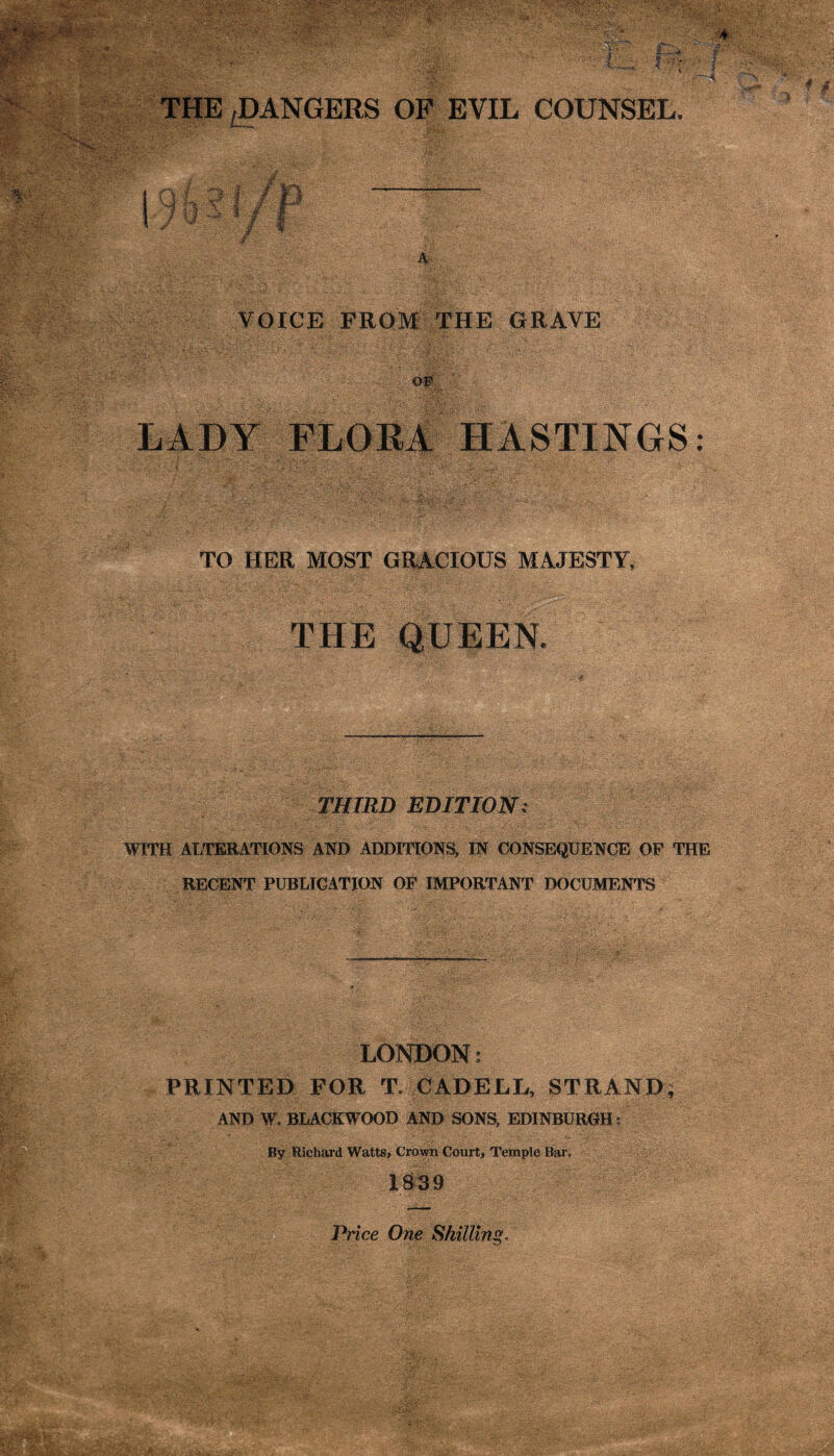 THE,DANGERS OP EVIL COUNSEL. ; ' 4 i 4 tJ VOICE FROM THE ORAVE op LADY FLOEA HASTINGS: TO HER MOST GRACIOUS MAJESTY, THE QUEEN. THIRD EDITION: WITH ALTERATIONS AND ADDITIONS, IN CONSEQUENCE OP THE RECENT PUBLICATION OF IMPORTANT DOCUMENTS LONDONs PRINTED FOR T. CAD ELL, STRAND^ AND W. BLACKWOOD AND SONS, EDINBURGH ; By Richai'd Watts, Grown Court, Temple Bai% 1S39 Price One Shilling.