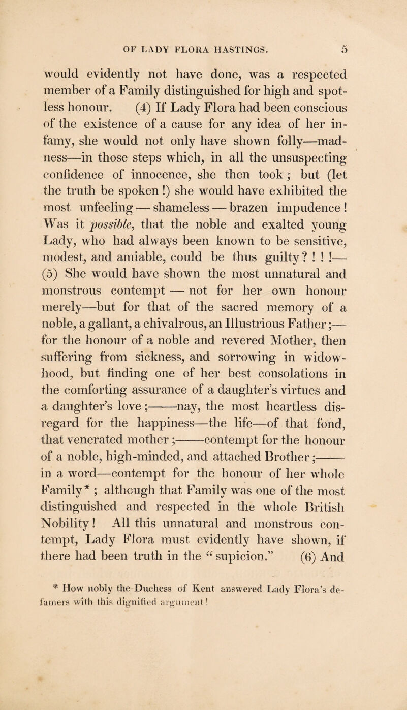 would evidently not have done, was a respected member of a Family distinguished for high and spot- less honour. (4) If Lady Flora had been conscious of the existence of a cause for any idea of her in¬ famy, she would not only have shown folly—mad¬ ness—in those steps which, in all the unsuspecting confidence of innocence, she then took; but (let the truth be spoken!) she would have exhibited the most unfeeling -— shameless — brazen impudence ! Was it possiblej that the noble and exalted young Lady, who had always been known to be sensitive, modest, and amiable, could be thus guilty? ! ! !~ (5) She would have shown the most unnatural and monstrous contempt — not for her own honour merely—^but for that of the sacred memory of a noble, a gallant, a chivalrous, an Illustrious Father for the honour of a noble and revered Mother, then suffering from sickness, and sorrowing in widow¬ hood, but finding one of her best consolations in the comforting assurance of a daughter’s virtues and a daughter’s love;-nay, the most heartless dis¬ regard for the happiness—the life—of that fond, that venerated mother;-contempt for the honour of a noble, high-minded, and attached Brother;-- in a word—contempt for the honour of her whole Family * ; although that Family was one of the most distinguished and respected in the whole British Nobility! All this unnatural and monstrous con¬ tempt, Lady Flora must evidently have shown, if there had been truth in the supicion.” (6) And ^ How nobly the Duchess of Kent answered Lady Flora’s de- fainers with this dig'nified argiiinent!