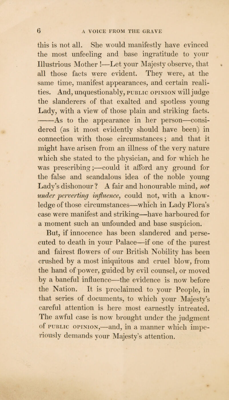this is not all. She would manifestly have evinced the most unfeeling and base ingratitude to your Illustrious Mother !—Let your Majesty observe, that all those facts were evident. They were, at the same time, manifest appearances, and certain reali¬ ties. And, unquestionably, public opinion will judge the slanderers of that exalted and spotless young Lady, with a view of those plain and striking facts. -As to the appearance in her person—consi¬ dered (as it most evidently should have been) in connection with those circumstances; and that it might have arisen from an illness of the very nature which she stated to the physician, and for which he was prescribing;—could it afford any ground for the false and scandalous idea of the noble young Lady’s dishonour ? A fair and honourable mind, not under perverting influence^ could not, with a know ¬ ledge of those circumstances—which in Lady Flora’s case were manifest and striking—^liave harboured for a moment such an unfounded and base suspicion. But, if innocence has been slandered and perse¬ cuted to death in your Palace—if one of the purest and fairest flowers of our British Nobility has been crushed by a most iniquitous and cruel blow, from the hand of power, guided by evil counsel, or moved by a baneful influence—the evidence is now before the Nation. It is proclaimed to your People, in that series of documents, to which your Majesty’s careful attention is here most earnestly intreated. The awTul case is now brought under the judgment of PUBLIC OPINION,—and, in a manner wdiich impe¬ riously demands your Majesty’s attention.