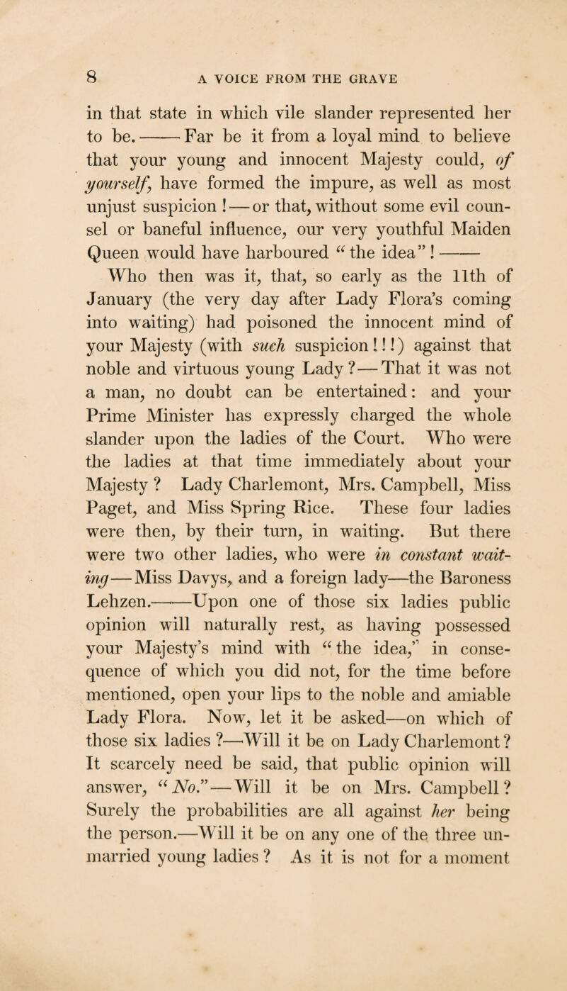 in that state in which vile slander represented her to be.-Far be it from a loyal mind to believe that your young and innocent Majesty could^ of yourself have formed the impure, as well as most unjust suspicion ! — or that, without some evil coun¬ sel or baneful influence, our very youthful Maiden Queen would have harboured the idea ” !- Who then was it, that, so early as the 11th of January (the very day after Lady Flora’s coming into waiting) had poisoned the innocent mind of your Majesty (with sueh suspicion 1!!) against that noble and virtuous young Lady?—That it was not a man, no doubt can be entertained: and your Prime Minister has expressly charged the whole slander upon the ladies of the Court. Who were the ladies at that time immediately about your Majesty ? Lady Charlemont, Mrs. Campbell, Miss Paget, and Miss Spring Rice. These four ladies were then, by their turn, in waiting. But there were two other ladies, who were in constant wait¬ ing— Miss Davys^ and a foreign lady—the Baroness Lehzen.—■—Upon one of those six ladies public opinion will naturally rest, as having possessed your Majesty’s mind with ^^the idea,’' in conse¬ quence of which you did not, for the time before mentioned, open your lips to the noble and amiable Lady Flora. Now, let it be asked—on which of those six ladies ?—Will it be on Lady Charlemont ? It scarcely need be said, that public opinion will answer, No/' — Will it be on Mrs. Campbell? Surely the probabilities are all against her being the person.—Will it be on any one of the three un¬ married young ladies ? As it is not for a moment