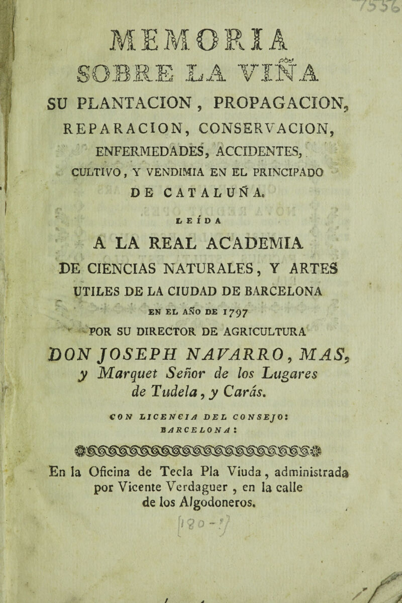 MEMORIA OBRE LA VINA SU PLANTACION , PROPAGACION, REPARACION, CONSERVACION, ENFERMEDADES, ACCIDENTES, f ' r CULTIVO, Y VENDIMIA EN EL PRINCIPADO DE CATALUÑA. LEIDA A LA REAL ACADEMIA DE CIENCIAS NATURALES, Y ARTES UTILES DE LA CIUDAD DE BARCELONA /* r, ■* •? * • *. . •-o r •*/ , *■ / EN EL AJJO DE 1797 POR SU DIRECTOR DE AGRICULTURA DON JOSEPH NAVARRO, MAS. y Marquet Señor de los Lugares de Tudela, y Caras. CON LICENCIA DEL CONSEJO! BARCELONAl En la Oficina de Tecla Pía Viuda, administrada por Vicente Verdaguer , en la calle de los Algodoneros. ¡i Q o - V /