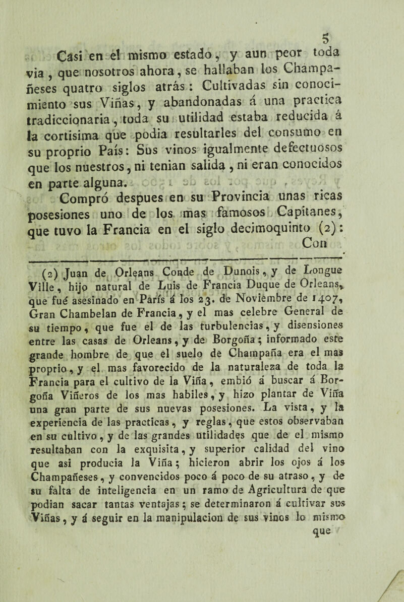 s Casi en e! mismo estado, y aun peor toda via , que nosotros ahora, se hallaban ios Chámpa- ñeses quatro siglos atrás: Cultivadas sin conoci¬ miento sus Viñas, y abandonadas a una practica tradiccionaria, toda su utilidad estaba reducida á la cortisima que podia resultarles del consumo en su proprio Paísi Sus vinos igualmente deiectuosos que los nuestros, ni tenian salida , ni eran conocidos en parte alguna. - - Compró después en su Provincia unas ricas posesiones uno de los mas famosos Capitanes, que tuvo la Francia en el siglo decimoquinto (2): Con « «■•■■■■'«■■■•■I * (2) Juan de Orleans Conde de Dunois, y de Longue Ville, hijo natural de Luis de Francia Duque de Orleans* que fué asesinado en París á los 23» de Noviembre de 1407* Gran Chambelán de Francia, y el mas celebre General de su tiempo, que fue el de las turbulencias, y disensiones entre las casas de Orleans, y de Borgona; informado este grande hombre de que el suelo de Champaña era el mas proprio, y el mas favorecido de la naturaleza de toda la Francia para el cultivo de la Viña, embió á buscar a Bor- gofía Viñeros de los mas hábiles, y hizo plantar de Viña una gran parte de sus nuevas posesiones. La vista, y la experiencia de las practicas, y reglas, que estos observaban en su cultivo, y de las grandes utilidades que de el mismo resultaban con la exquisita, y superior calidad dei vino que asi producía la Viña; hicieron abrir los ojos á los Champafíeses, y convencidos poco á poco de su atraso, y d-e su falta de inteligencia en un ramo de Agricultura de que podían sacar tantas ventajas; se determinaron á cultivar sus Viñas, y a seguir en la manipulación de sus vinos lo mismo que