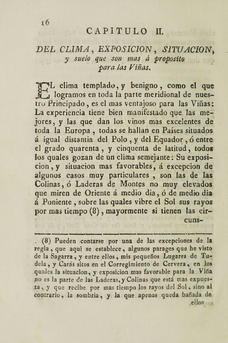 x6 CAPITULO II. BEL CLIMA , EXPOSICION, SITUACION, ¿z proposito para las Viñas. EL clima templado, y benigno, como el que logramos en toda la parte meridional de nues¬ tro Principado, es el mas ventajoso para las Viñas: La experiencia tiene bien manifestado que las me¬ jores, y las que dan los vinos mas excelentes de toda la Europa , todas se hallan en Países situados á igual distamia del Polo , y del Equador , ó entre el grado quarenta , y cinquenta de latitud, todos los quales gozan de un clima semejante: Su exposi¬ ción , y situación mas favorables, á excepción de algunos casos muy particulares , son las de las Colinas, ó Laderas de Montes no muy elevados que miren de Oriente á medio día, ó de medio dia á Poniente , sobre las quales vibre el Sol sus rayos por mas tiempo (8), mayormente si tienen las cir- cuns- (8) Pueden contarse por una de las excepciones de 3a regla, que aquí se establece, algunos parages que he visto de la Sagarra , y entre ellos, mis pequeños Lugares de Tu- dela , y Caras sitos en el Corregimiento de Cervera, en .los quales la situación, y exposición mas favorable para la Viña no es la parte de las Laderas,y Colinas que está mas expues¬ ta , y que recibe por mas tiempo los rayos del .Sol , sino al contrario, la sombria, y la que apenas queda bañada de ellos